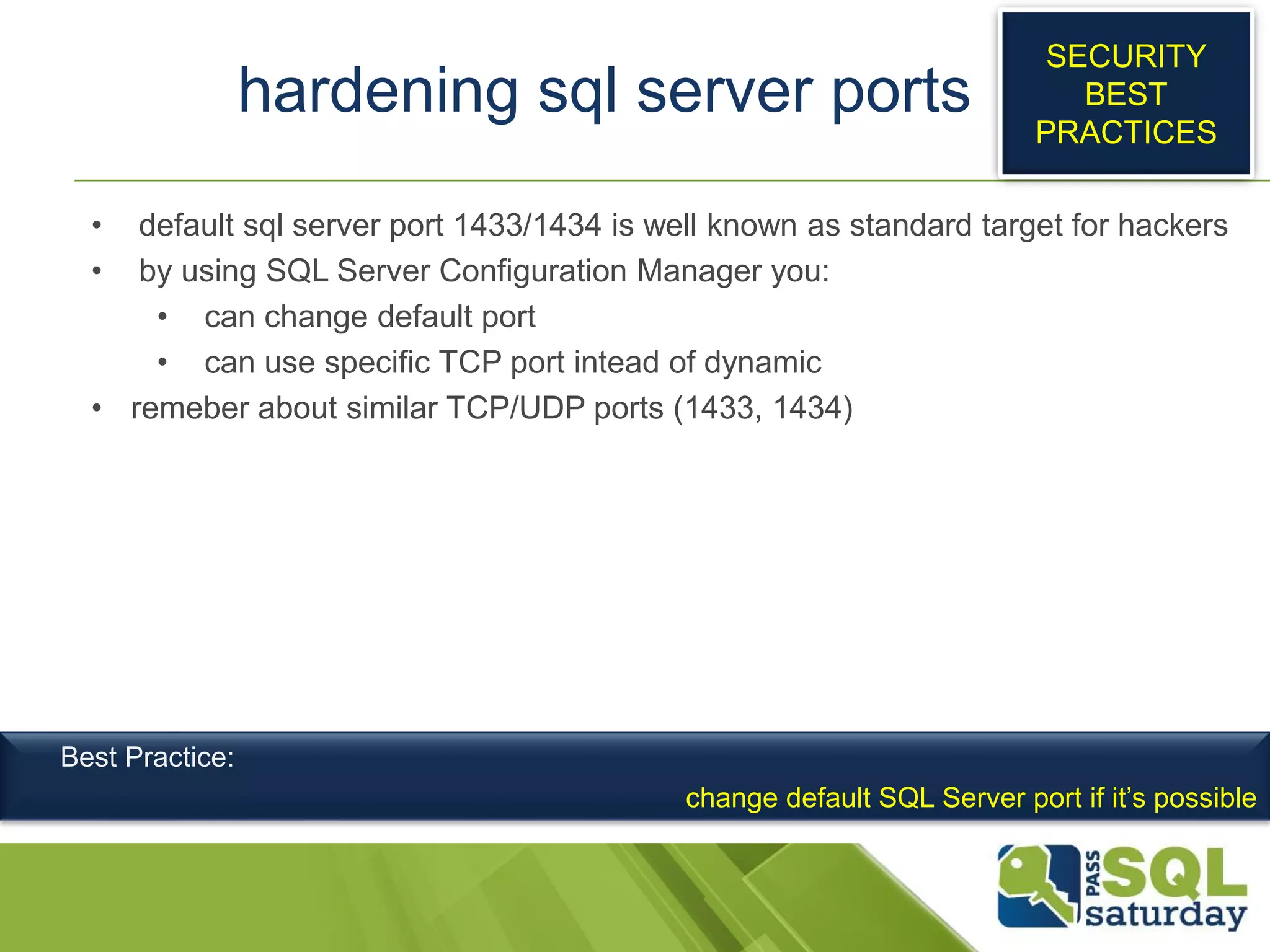 hardening sql server ports
• default sql server port 1433/1434 is well known as standard target for hackers
• by using SQL Server Configuration Manager you:
• can change default port
• can use specific TCP port intead of dynamic
• remeber about similar TCP/UDP ports (1433, 1434)
SECURITY
BEST
PRACTICES
Best Practice:
change default SQL Server port if it’s possible
 