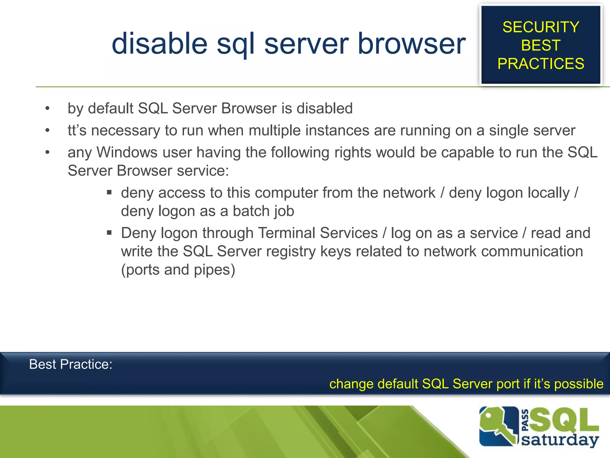 disable sql server browser
• by default SQL Server Browser is disabled
• tt’s necessary to run when multiple instances are running on a single server
• any Windows user having the following rights would be capable to run the SQL
Server Browser service:
 deny access to this computer from the network / deny logon locally /
deny logon as a batch job
 Deny logon through Terminal Services / log on as a service / read and
write the SQL Server registry keys related to network communication
(ports and pipes)
SECURITY
BEST
PRACTICES
Best Practice:
change default SQL Server port if it’s possible
 