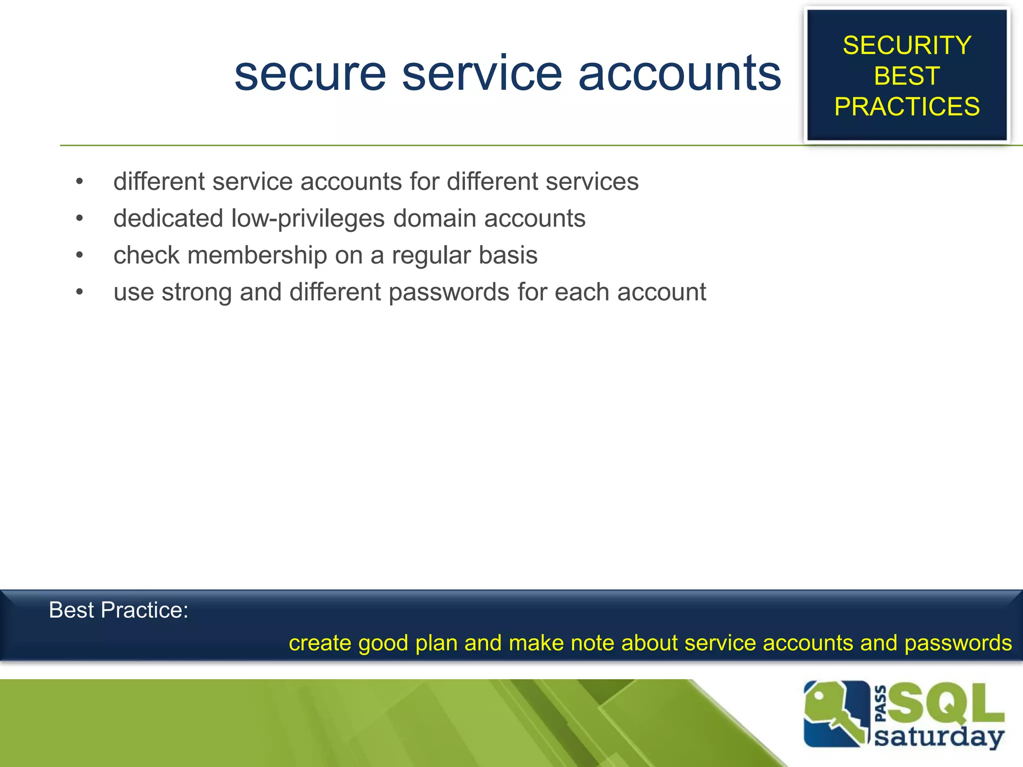 secure service accounts
• different service accounts for different services
• dedicated low-privileges domain accounts
• check membership on a regular basis
• use strong and different passwords for each account
SECURITY
BEST
PRACTICES
Best Practice:
create good plan and make note about service accounts and passwords
 