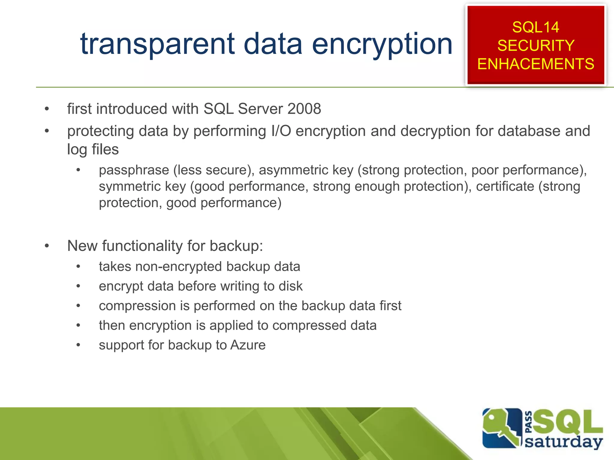 transparent data encryption
• first introduced with SQL Server 2008
• protecting data by performing I/O encryption and decryption for database and
log files
• passphrase (less secure), asymmetric key (strong protection, poor performance),
symmetric key (good performance, strong enough protection), certificate (strong
protection, good performance)
• New functionality for backup:
• takes non-encrypted backup data
• encrypt data before writing to disk
• compression is performed on the backup data first
• then encryption is applied to compressed data
• support for backup to Azure
SQL14
SECURITY
ENHACEMENTS
 