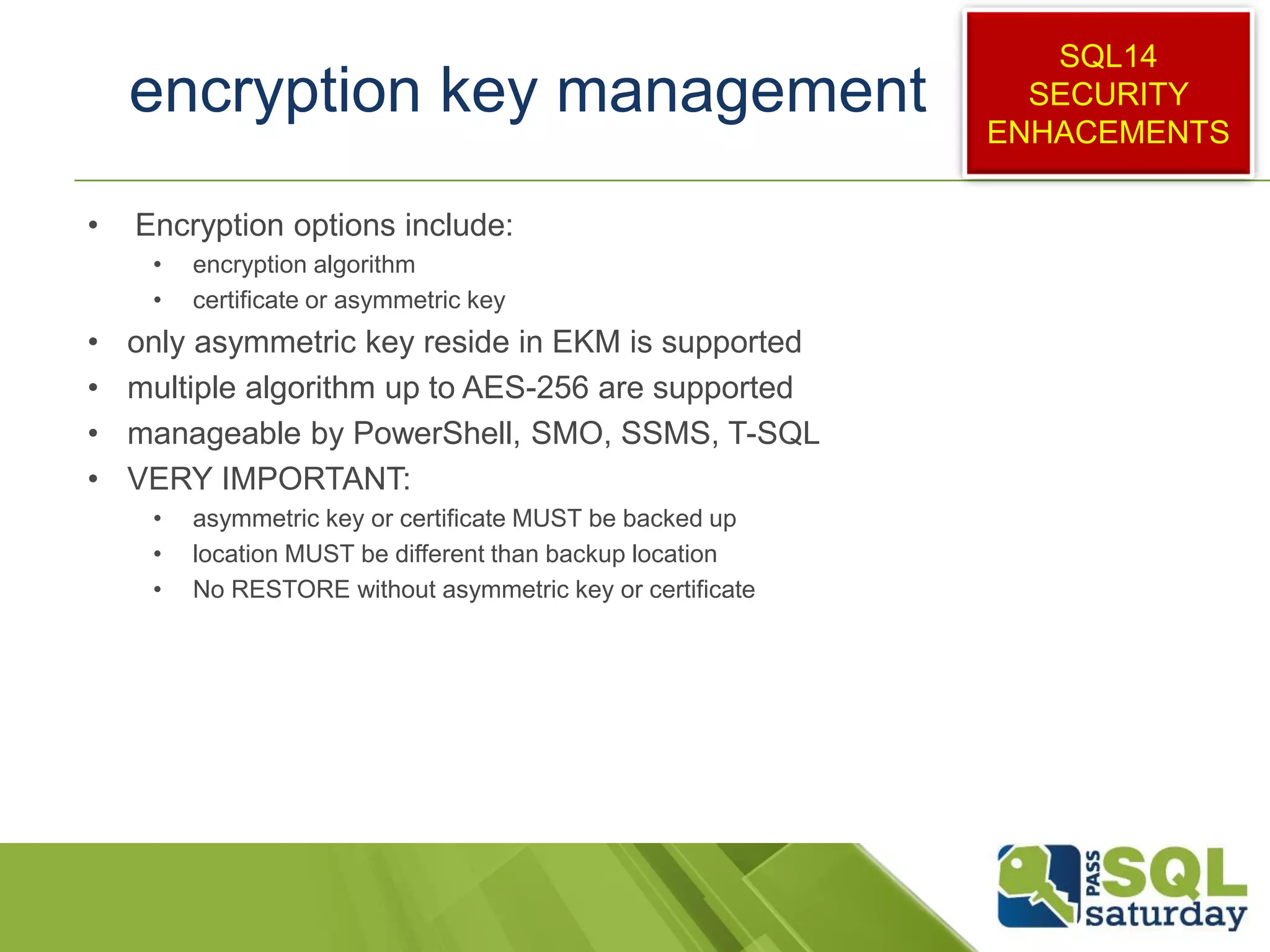 encryption key management
• Encryption options include:
• encryption algorithm
• certificate or asymmetric key
• only asymmetric key reside in EKM is supported
• multiple algorithm up to AES-256 are supported
• manageable by PowerShell, SMO, SSMS, T-SQL
• VERY IMPORTANT:
• asymmetric key or certificate MUST be backed up
• location MUST be different than backup location
• No RESTORE without asymmetric key or certificate
SQL14
SECURITY
ENHACEMENTS
 