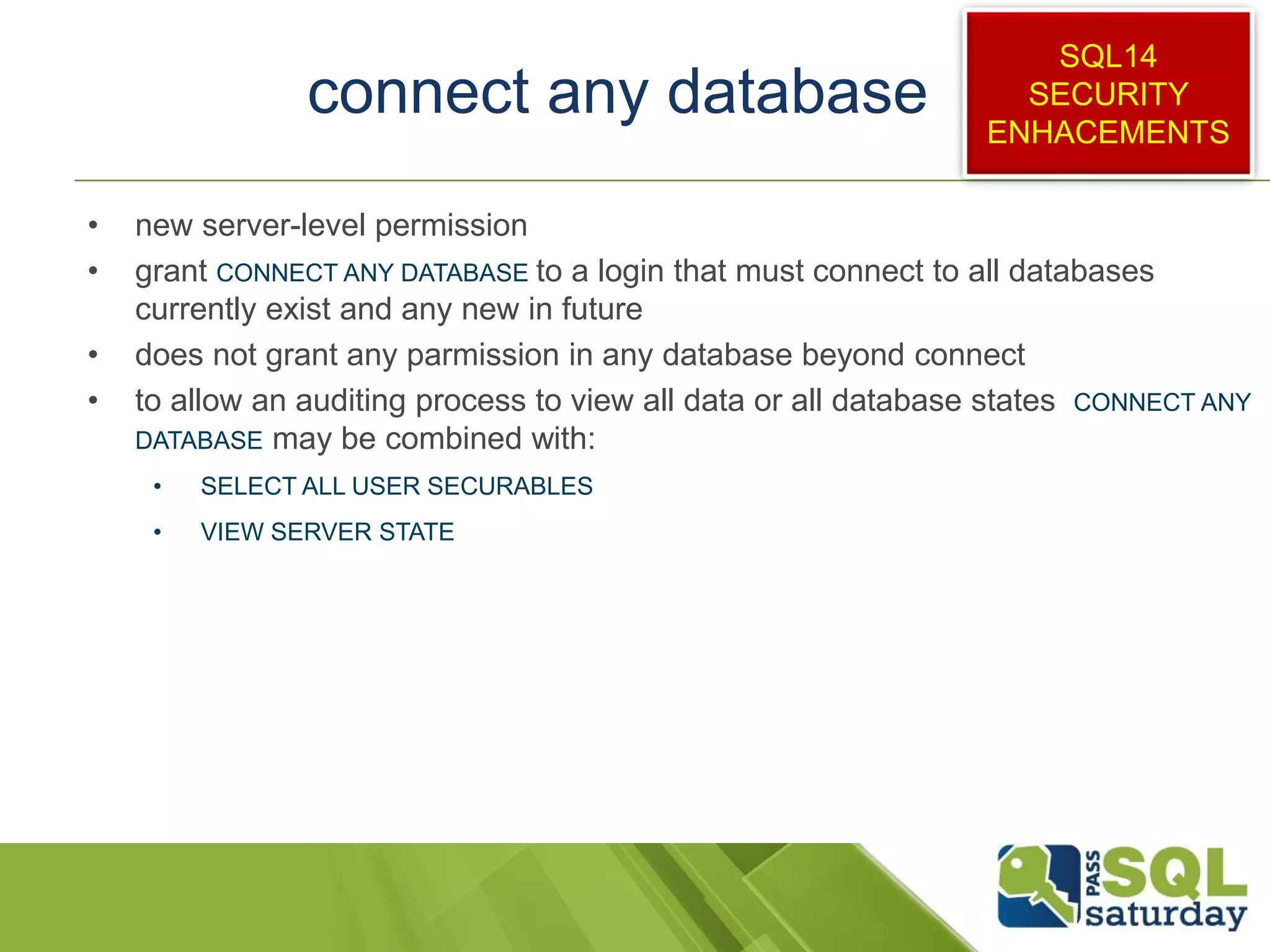 connect any database
• new server-level permission
• grant CONNECT ANY DATABASE to a login that must connect to all databases
currently exist and any new in future
• does not grant any parmission in any database beyond connect
• to allow an auditing process to view all data or all database states CONNECT ANY
DATABASE may be combined with:
• SELECT ALL USER SECURABLES
• VIEW SERVER STATE
SQL14
SECURITY
ENHACEMENTS
 