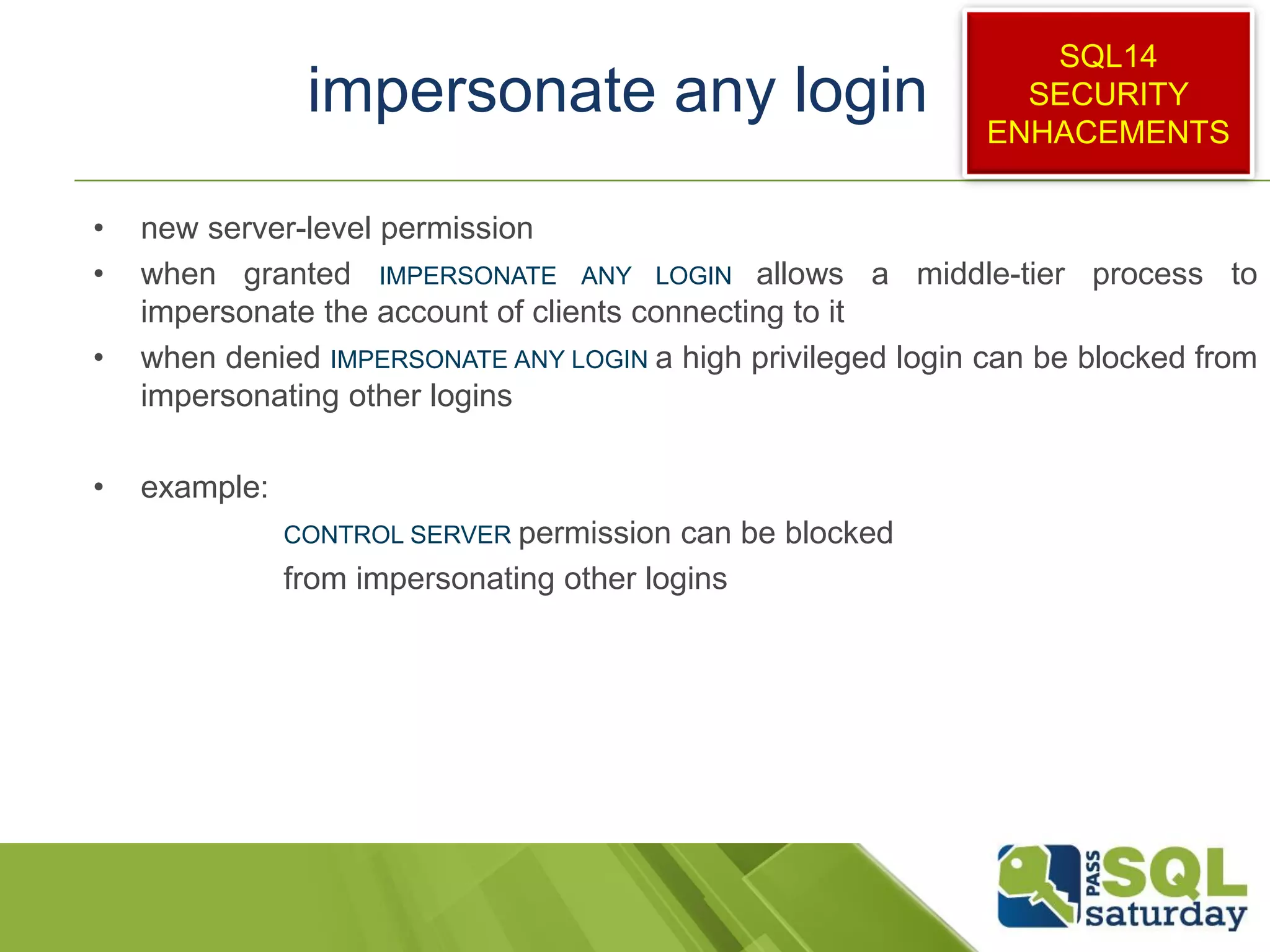 impersonate any login
• new server-level permission
• when granted IMPERSONATE ANY LOGIN allows a middle-tier process to
impersonate the account of clients connecting to it
• when denied IMPERSONATE ANY LOGIN a high privileged login can be blocked from
impersonating other logins
• example:
CONTROL SERVER permission can be blocked
from impersonating other logins
SQL14
SECURITY
ENHACEMENTS
 