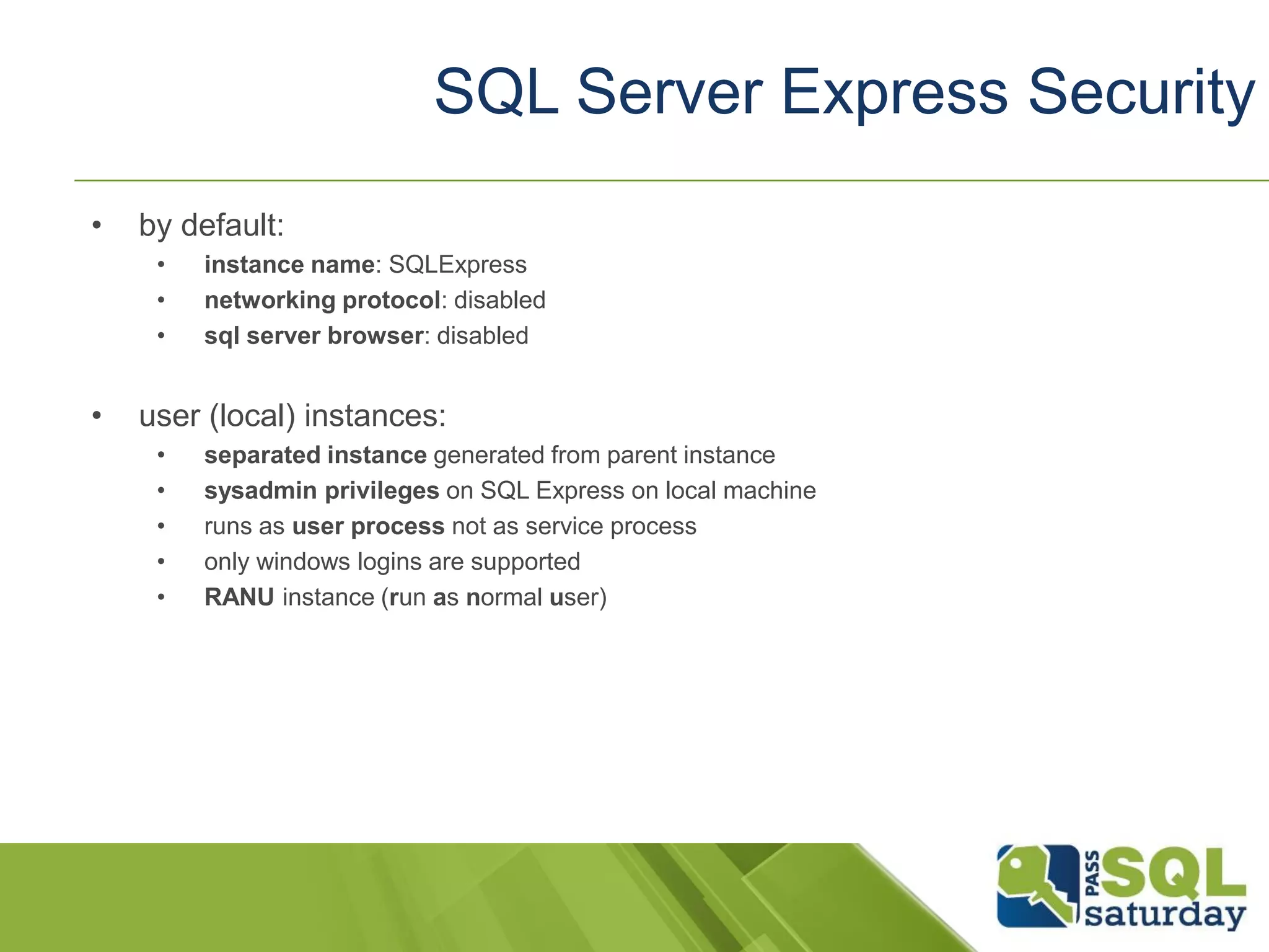 • by default:
• instance name: SQLExpress
• networking protocol: disabled
• sql server browser: disabled
• user (local) instances:
• separated instance generated from parent instance
• sysadmin privileges on SQL Express on local machine
• runs as user process not as service process
• only windows logins are supported
• RANU instance (run as normal user)
SQL Server Express Security
 
