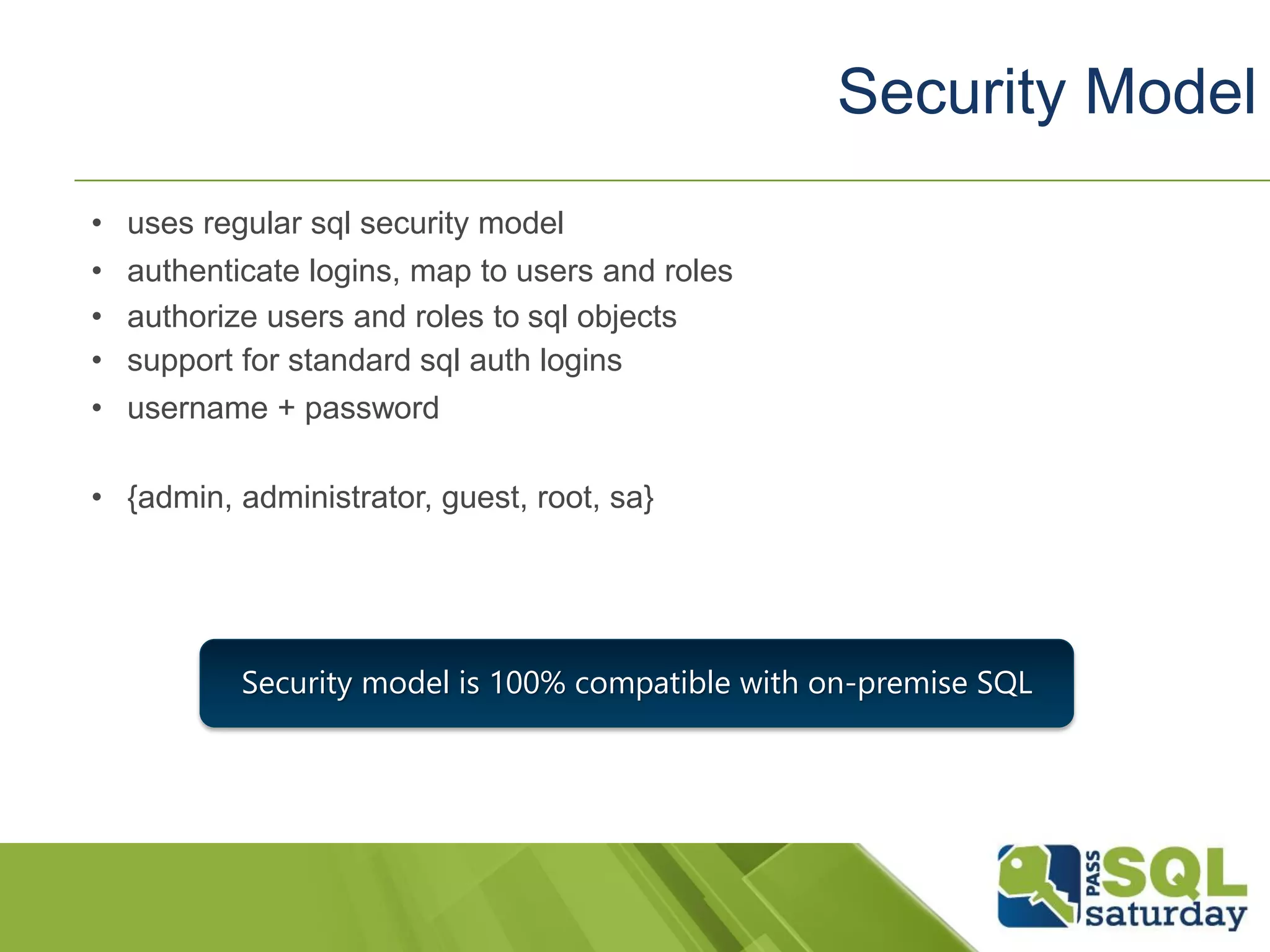 • uses regular sql security model
• authenticate logins, map to users and roles
• authorize users and roles to sql objects
• support for standard sql auth logins
• username + password
• {admin, administrator, guest, root, sa}
Security Model
Security model is 100% compatible with on-premise SQL
 