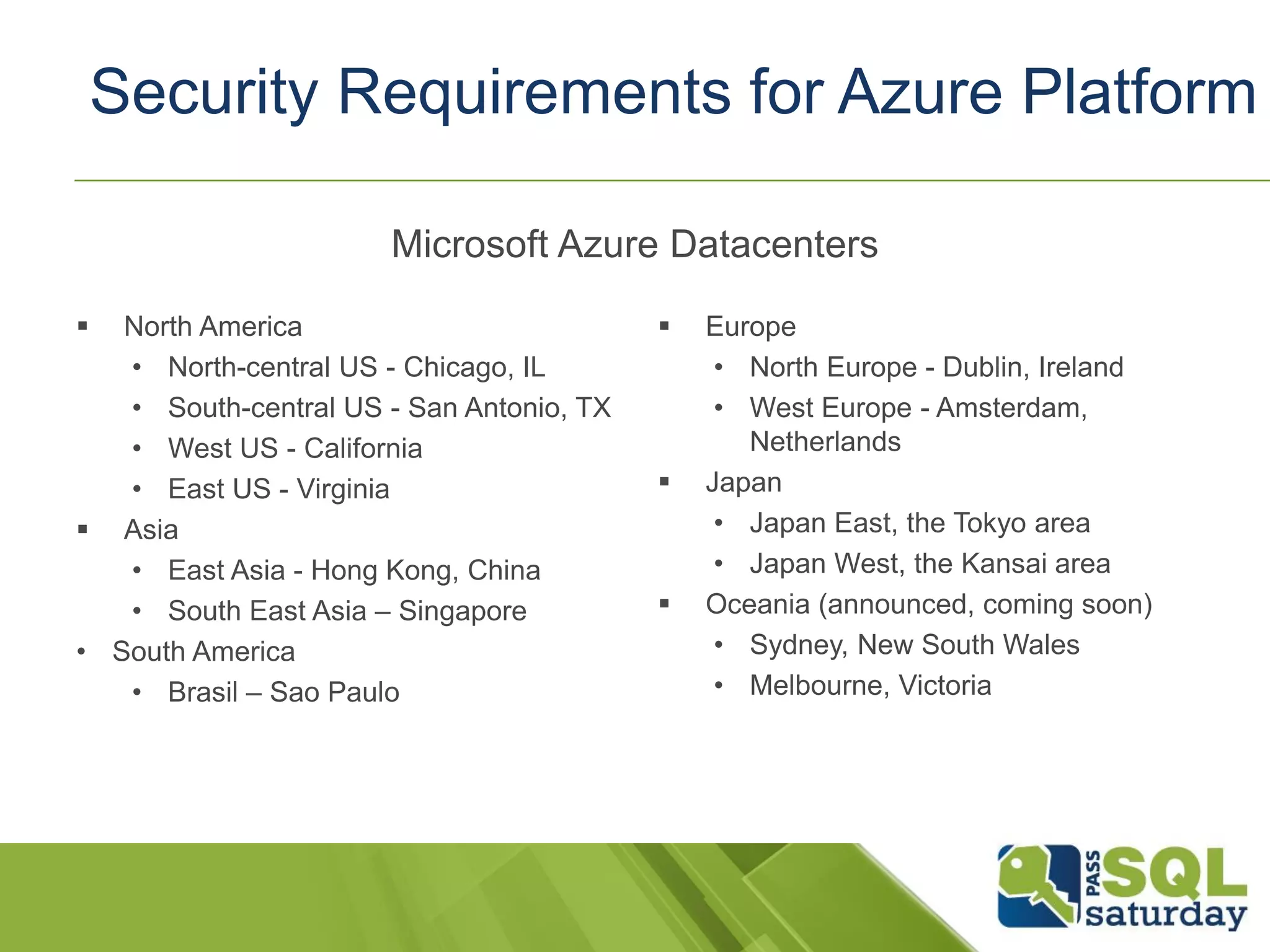 Security Requirements for Azure Platform
 North America
• North-central US - Chicago, IL
• South-central US - San Antonio, TX
• West US - California
• East US - Virginia
 Asia
• East Asia - Hong Kong, China
• South East Asia – Singapore
• South America
• Brasil – Sao Paulo
Microsoft Azure Datacenters
 Europe
• North Europe - Dublin, Ireland
• West Europe - Amsterdam,
Netherlands
 Japan
• Japan East, the Tokyo area
• Japan West, the Kansai area
 Oceania (announced, coming soon)
• Sydney, New South Wales
• Melbourne, Victoria
 