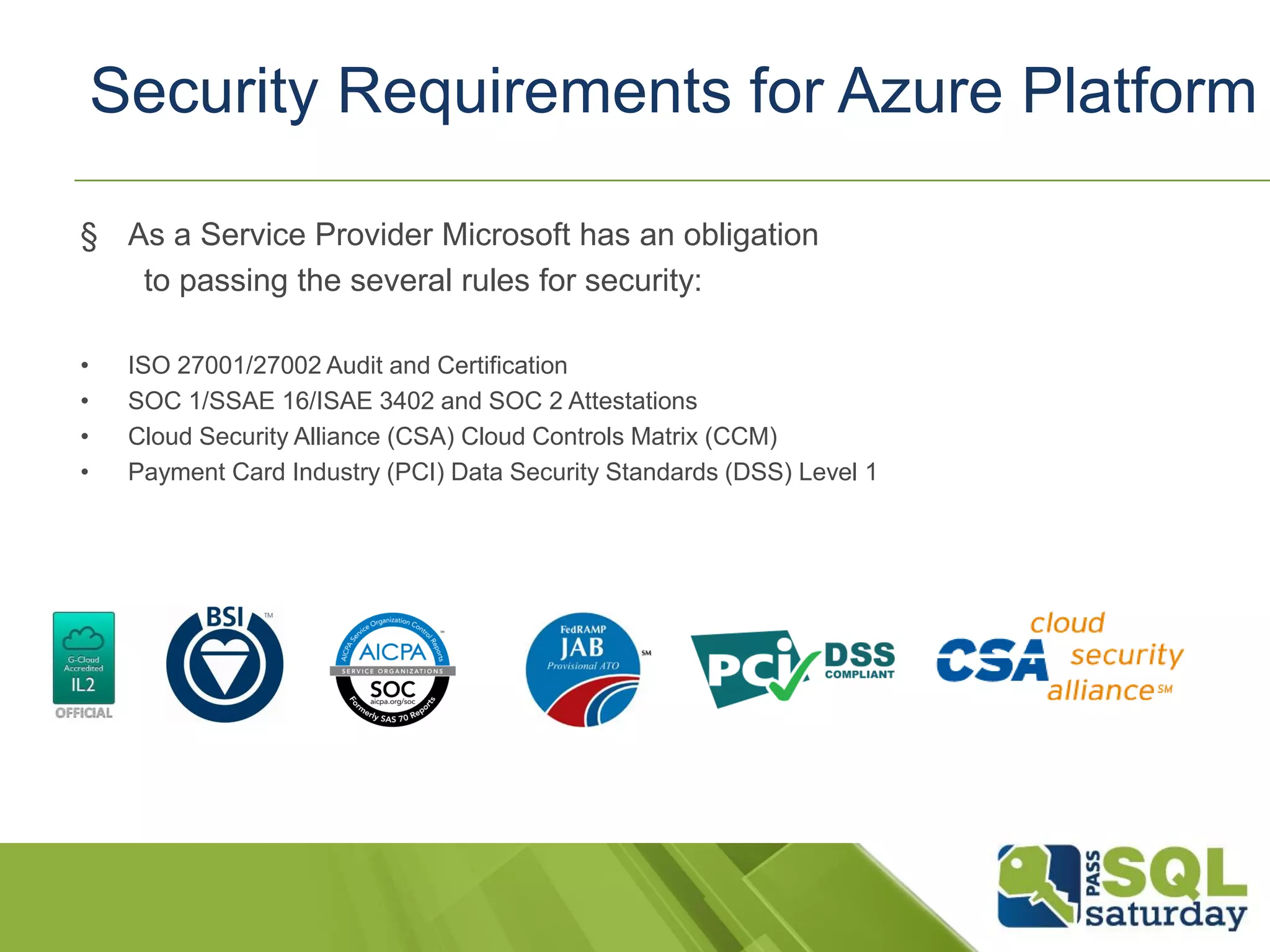 § As a Service Provider Microsoft has an obligation
to passing the several rules for security:
• ISO 27001/27002 Audit and Certification
• SOC 1/SSAE 16/ISAE 3402 and SOC 2 Attestations
• Cloud Security Alliance (CSA) Cloud Controls Matrix (CCM)
• Payment Card Industry (PCI) Data Security Standards (DSS) Level 1
Security Requirements for Azure Platform
 
