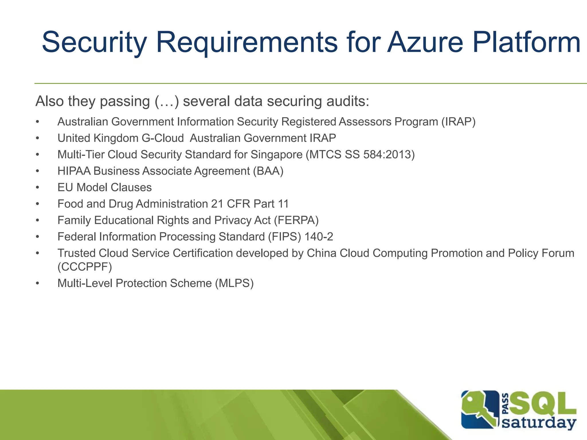 Also they passing (…) several data securing audits:
• Australian Government Information Security Registered Assessors Program (IRAP)
• United Kingdom G-Cloud Australian Government IRAP
• Multi-Tier Cloud Security Standard for Singapore (MTCS SS 584:2013)
• HIPAA Business Associate Agreement (BAA)
• EU Model Clauses
• Food and Drug Administration 21 CFR Part 11
• Family Educational Rights and Privacy Act (FERPA)
• Federal Information Processing Standard (FIPS) 140-2
• Trusted Cloud Service Certification developed by China Cloud Computing Promotion and Policy Forum
(CCCPPF)
• Multi-Level Protection Scheme (MLPS)
Security Requirements for Azure Platform
 