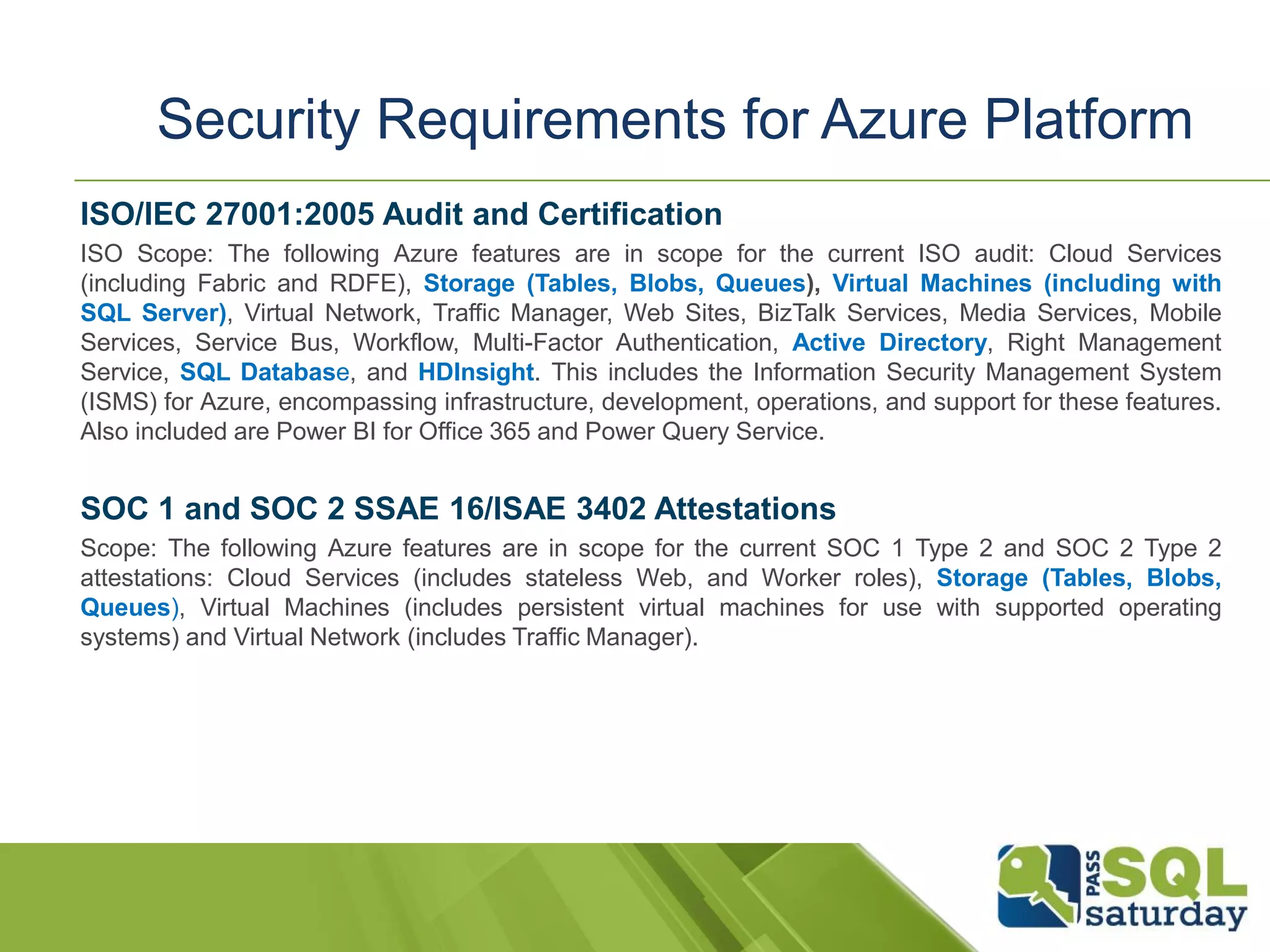 ISO/IEC 27001:2005 Audit and Certification
ISO Scope: The following Azure features are in scope for the current ISO audit: Cloud Services
(including Fabric and RDFE), Storage (Tables, Blobs, Queues), Virtual Machines (including with
SQL Server), Virtual Network, Traffic Manager, Web Sites, BizTalk Services, Media Services, Mobile
Services, Service Bus, Workflow, Multi-Factor Authentication, Active Directory, Right Management
Service, SQL Database, and HDInsight. This includes the Information Security Management System
(ISMS) for Azure, encompassing infrastructure, development, operations, and support for these features.
Also included are Power BI for Office 365 and Power Query Service.
SOC 1 and SOC 2 SSAE 16/ISAE 3402 Attestations
Scope: The following Azure features are in scope for the current SOC 1 Type 2 and SOC 2 Type 2
attestations: Cloud Services (includes stateless Web, and Worker roles), Storage (Tables, Blobs,
Queues), Virtual Machines (includes persistent virtual machines for use with supported operating
systems) and Virtual Network (includes Traffic Manager).
Security Requirements for Azure Platform
 