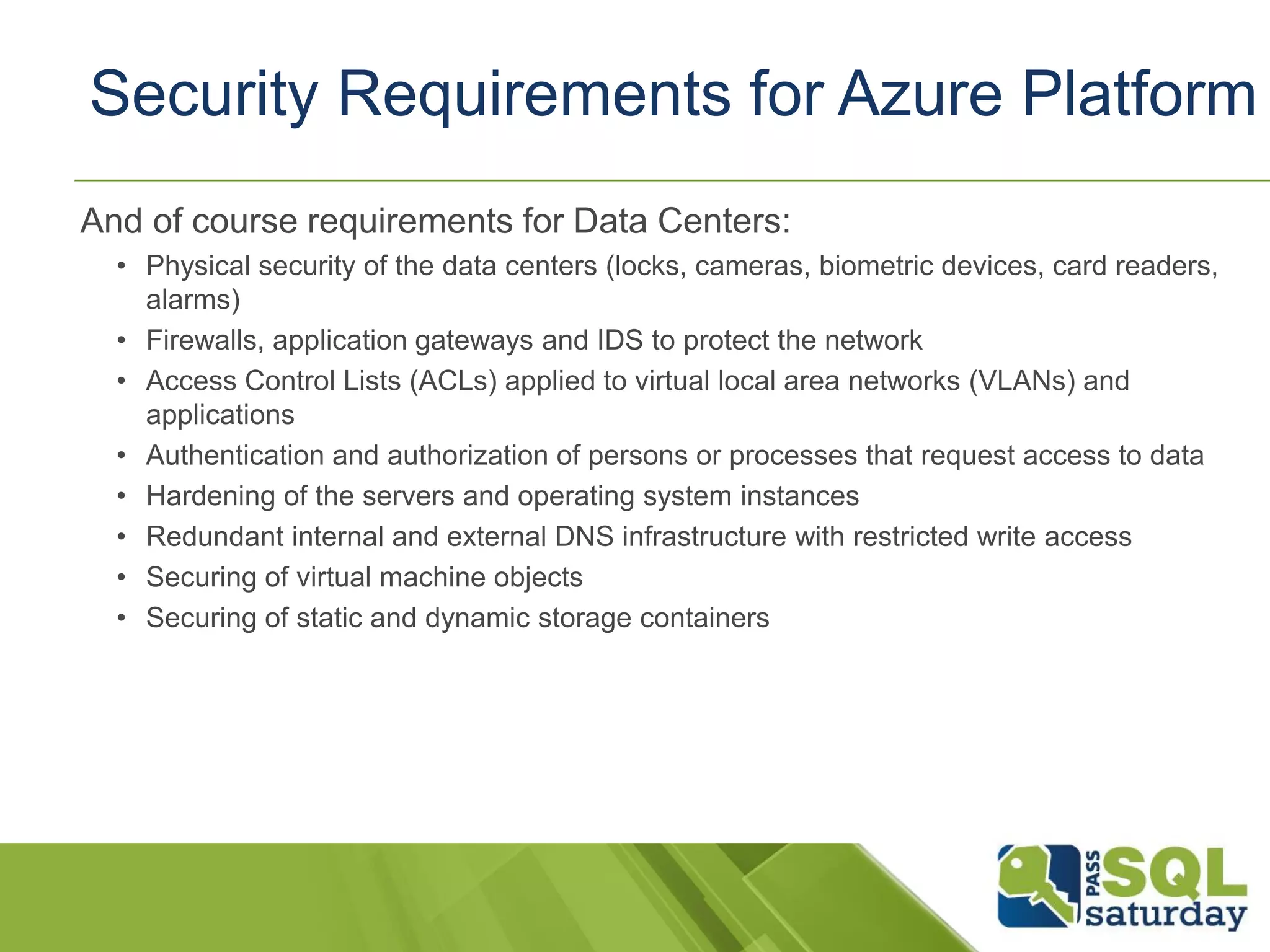 And of course requirements for Data Centers:
• Physical security of the data centers (locks, cameras, biometric devices, card readers,
alarms)
• Firewalls, application gateways and IDS to protect the network
• Access Control Lists (ACLs) applied to virtual local area networks (VLANs) and
applications
• Authentication and authorization of persons or processes that request access to data
• Hardening of the servers and operating system instances
• Redundant internal and external DNS infrastructure with restricted write access
• Securing of virtual machine objects
• Securing of static and dynamic storage containers
Security Requirements for Azure Platform
 