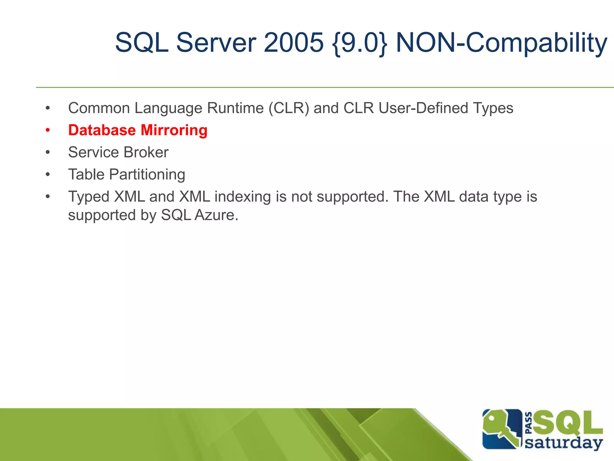 • Common Language Runtime (CLR) and CLR User-Defined Types
• Database Mirroring
• Service Broker
• Table Partitioning
• Typed XML and XML indexing is not supported. The XML data type is
supported by SQL Azure.
SQL Server 2005 {9.0} NON-Compability
 