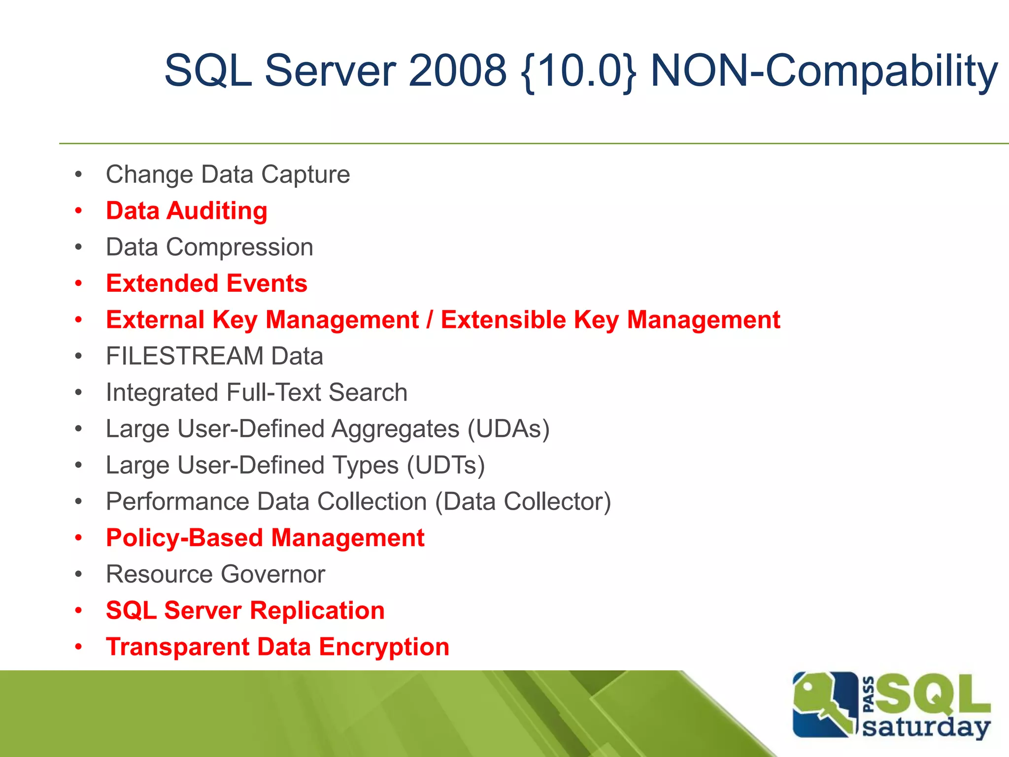 • Change Data Capture
• Data Auditing
• Data Compression
• Extended Events
• External Key Management / Extensible Key Management
• FILESTREAM Data
• Integrated Full-Text Search
• Large User-Defined Aggregates (UDAs)
• Large User-Defined Types (UDTs)
• Performance Data Collection (Data Collector)
• Policy-Based Management
• Resource Governor
• SQL Server Replication
• Transparent Data Encryption
SQL Server 2008 {10.0} NON-Compability
 