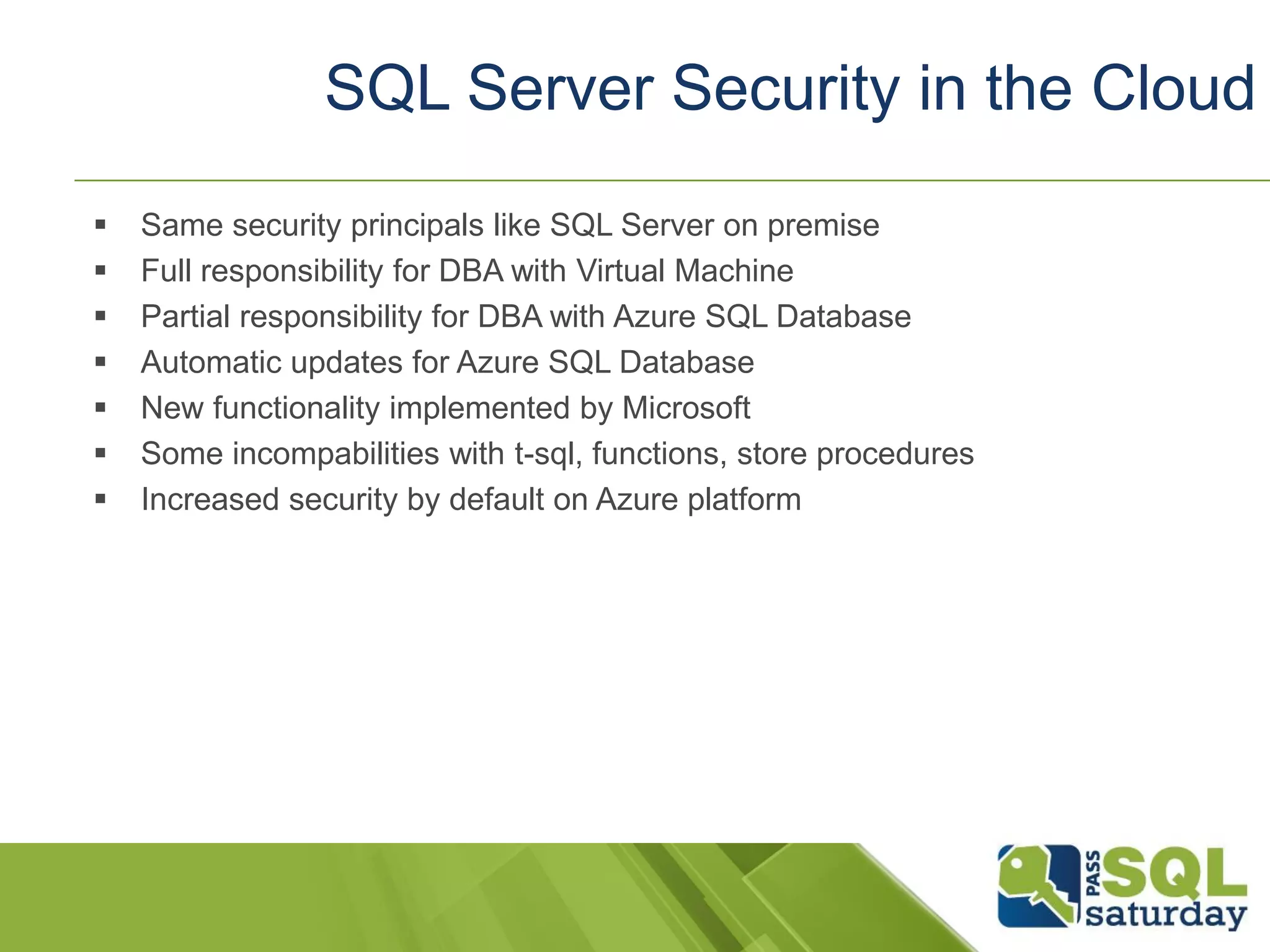  Same security principals like SQL Server on premise
 Full responsibility for DBA with Virtual Machine
 Partial responsibility for DBA with Azure SQL Database
 Automatic updates for Azure SQL Database
 New functionality implemented by Microsoft
 Some incompabilities with t-sql, functions, store procedures
 Increased security by default on Azure platform
SQL Server Security in the Cloud
 