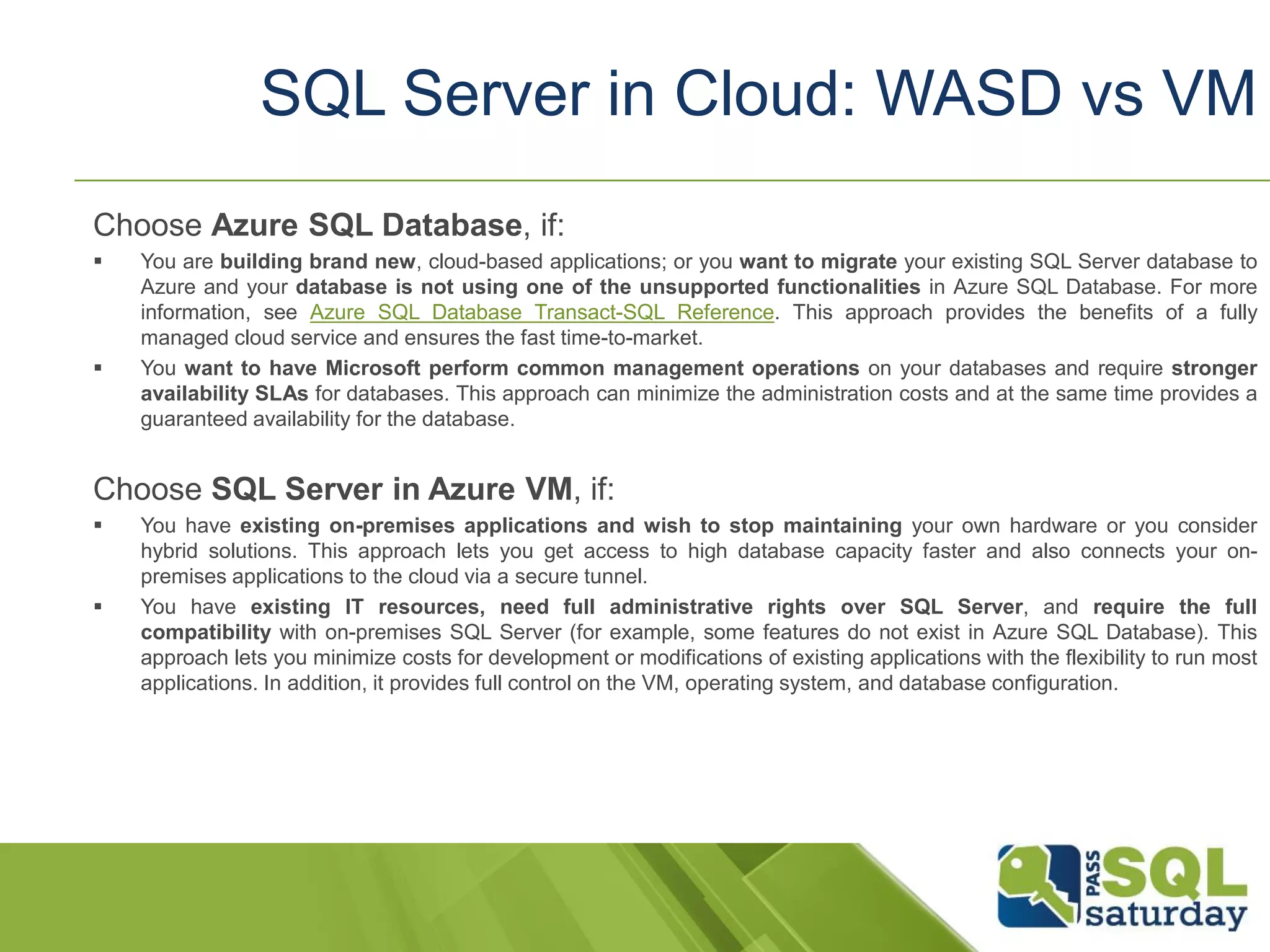 Choose Azure SQL Database, if:
 You are building brand new, cloud-based applications; or you want to migrate your existing SQL Server database to
Azure and your database is not using one of the unsupported functionalities in Azure SQL Database. For more
information, see Azure SQL Database Transact-SQL Reference. This approach provides the benefits of a fully
managed cloud service and ensures the fast time-to-market.
 You want to have Microsoft perform common management operations on your databases and require stronger
availability SLAs for databases. This approach can minimize the administration costs and at the same time provides a
guaranteed availability for the database.
Choose SQL Server in Azure VM, if:
 You have existing on-premises applications and wish to stop maintaining your own hardware or you consider
hybrid solutions. This approach lets you get access to high database capacity faster and also connects your on-
premises applications to the cloud via a secure tunnel.
 You have existing IT resources, need full administrative rights over SQL Server, and require the full
compatibility with on-premises SQL Server (for example, some features do not exist in Azure SQL Database). This
approach lets you minimize costs for development or modifications of existing applications with the flexibility to run most
applications. In addition, it provides full control on the VM, operating system, and database configuration.
SQL Server in Cloud: WASD vs VM
 