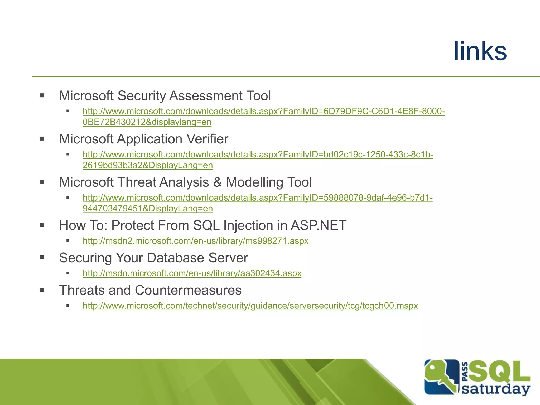  Microsoft Security Assessment Tool
 http://www.microsoft.com/downloads/details.aspx?FamilyID=6D79DF9C-C6D1-4E8F-8000-
0BE72B430212&displaylang=en
 Microsoft Application Verifier
 http://www.microsoft.com/downloads/details.aspx?FamilyID=bd02c19c-1250-433c-8c1b-
2619bd93b3a2&DisplayLang=en
 Microsoft Threat Analysis & Modelling Tool
 http://www.microsoft.com/downloads/details.aspx?FamilyID=59888078-9daf-4e96-b7d1-
944703479451&DisplayLang=en
 How To: Protect From SQL Injection in ASP.NET
 http://msdn2.microsoft.com/en-us/library/ms998271.aspx
 Securing Your Database Server
 http://msdn.microsoft.com/en-us/library/aa302434.aspx
 Threats and Countermeasures
 http://www.microsoft.com/technet/security/guidance/serversecurity/tcg/tcgch00.mspx
links
 