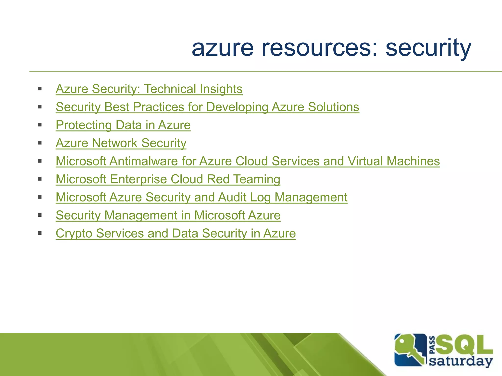  Azure Security: Technical Insights
 Security Best Practices for Developing Azure Solutions
 Protecting Data in Azure
 Azure Network Security
 Microsoft Antimalware for Azure Cloud Services and Virtual Machines
 Microsoft Enterprise Cloud Red Teaming
 Microsoft Azure Security and Audit Log Management
 Security Management in Microsoft Azure
 Crypto Services and Data Security in Azure
azure resources: security
 