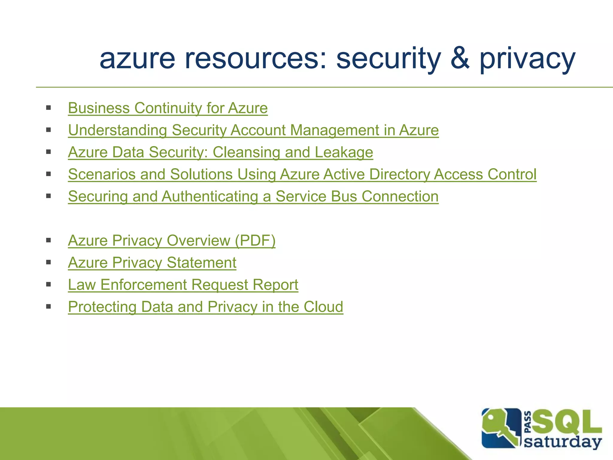  Business Continuity for Azure
 Understanding Security Account Management in Azure
 Azure Data Security: Cleansing and Leakage
 Scenarios and Solutions Using Azure Active Directory Access Control
 Securing and Authenticating a Service Bus Connection
 Azure Privacy Overview (PDF)
 Azure Privacy Statement
 Law Enforcement Request Report
 Protecting Data and Privacy in the Cloud
azure resources: security & privacy
 