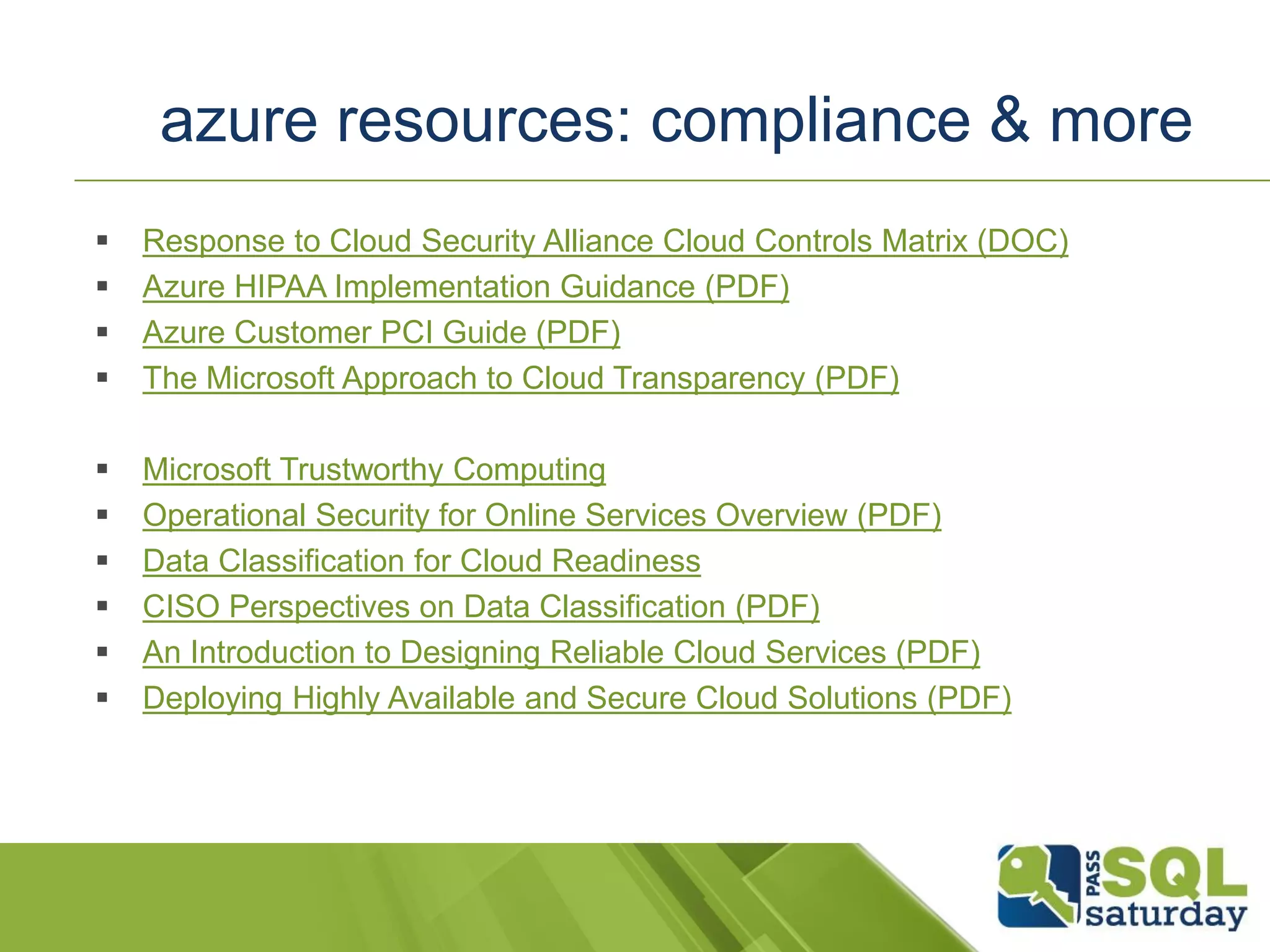  Response to Cloud Security Alliance Cloud Controls Matrix (DOC)
 Azure HIPAA Implementation Guidance (PDF)
 Azure Customer PCI Guide (PDF)
 The Microsoft Approach to Cloud Transparency (PDF)
 Microsoft Trustworthy Computing
 Operational Security for Online Services Overview (PDF)
 Data Classification for Cloud Readiness
 CISO Perspectives on Data Classification (PDF)
 An Introduction to Designing Reliable Cloud Services (PDF)
 Deploying Highly Available and Secure Cloud Solutions (PDF)
azure resources: compliance & more
 