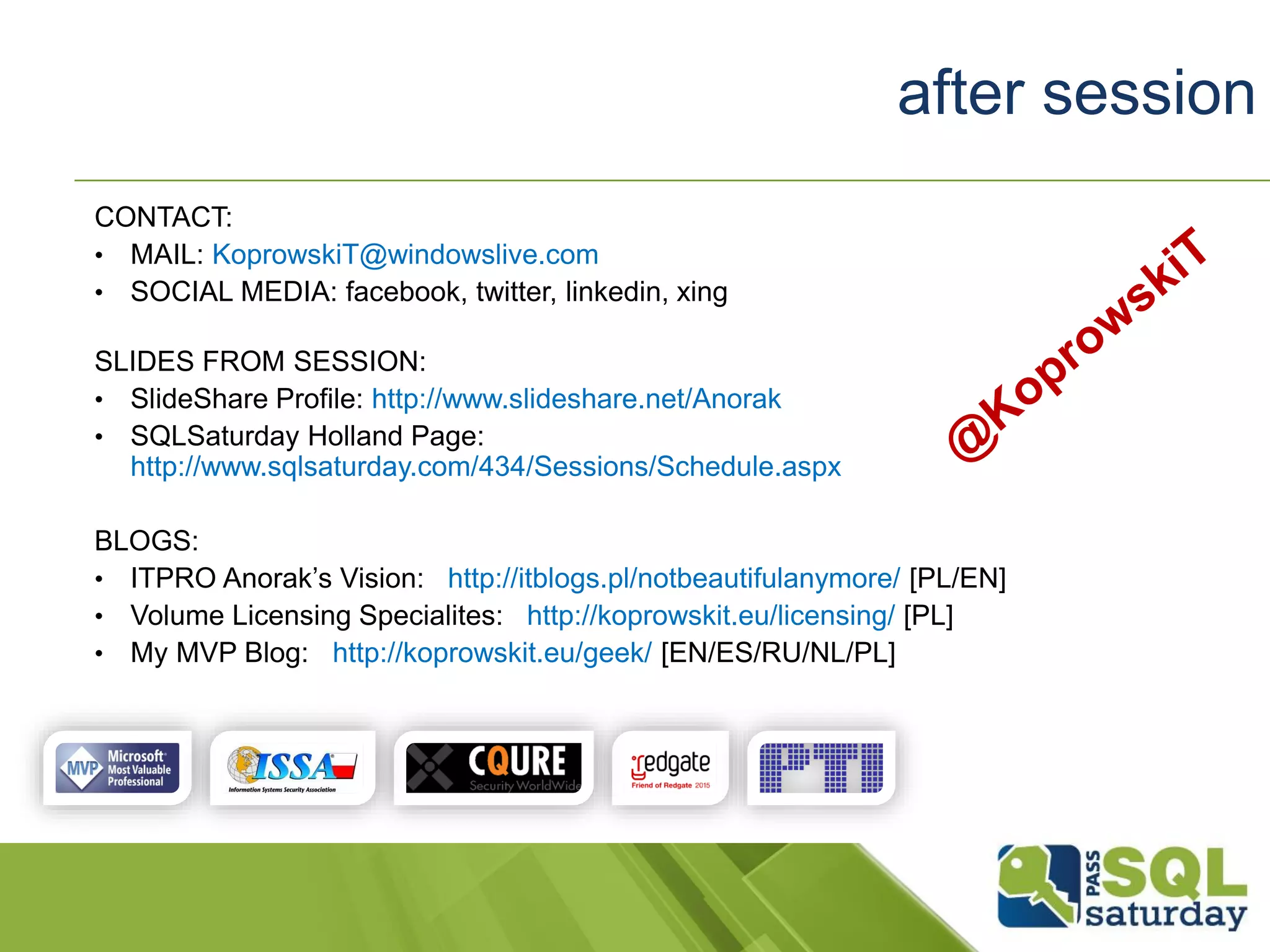 after session
CONTACT:
• MAIL: KoprowskiT@windowslive.com
• SOCIAL MEDIA: facebook, twitter, linkedin, xing
SLIDES FROM SESSION:
• SlideShare Profile: http://www.slideshare.net/Anorak
• SQLSaturday Holland Page:
http://www.sqlsaturday.com/434/Sessions/Schedule.aspx
BLOGS:
• ITPRO Anorak’s Vision: http://itblogs.pl/notbeautifulanymore/ [PL/EN]
• Volume Licensing Specialites: http://koprowskit.eu/licensing/ [PL]
• My MVP Blog: http://koprowskit.eu/geek/ [EN/ES/RU/NL/PL]
 