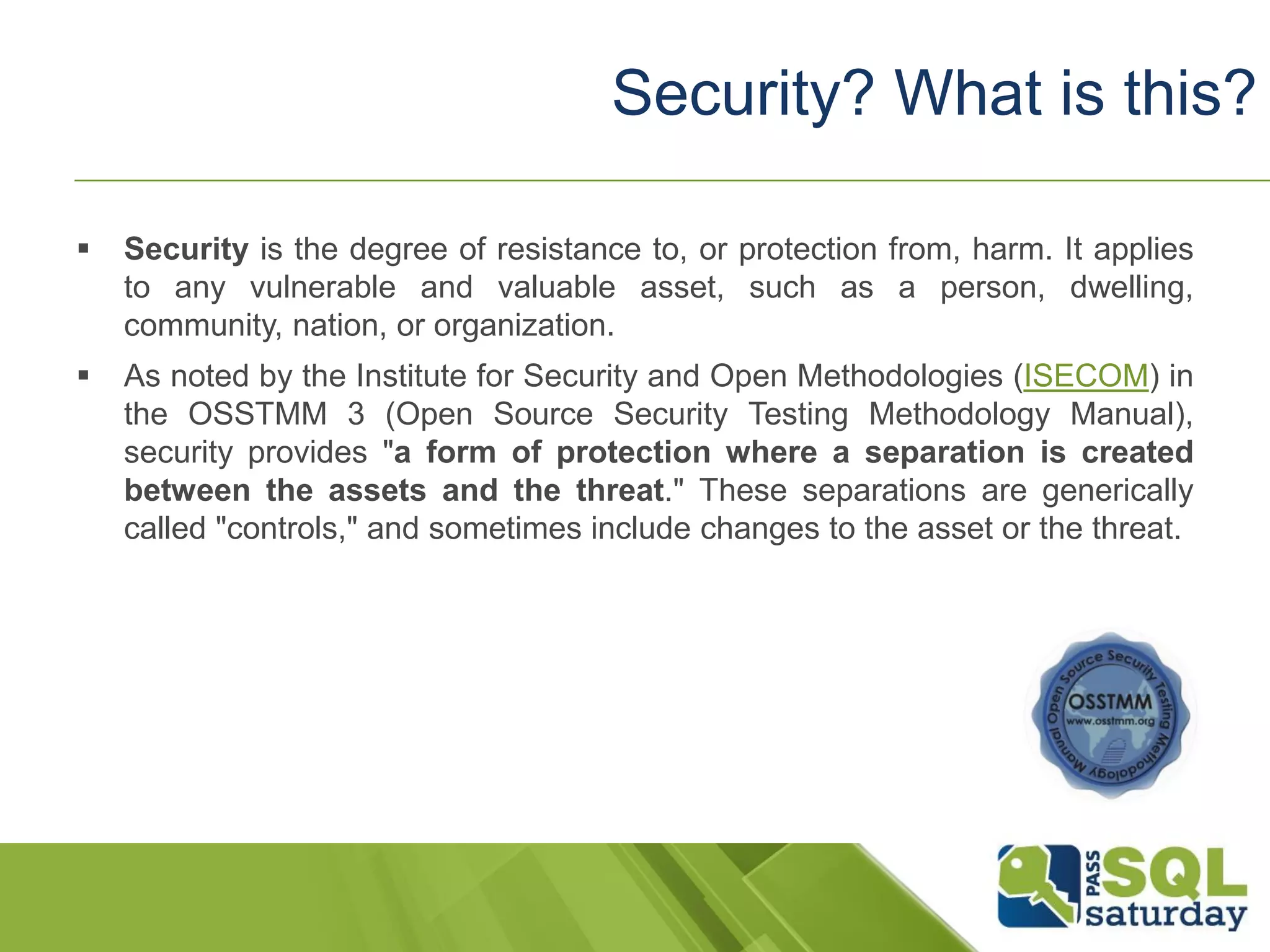  Security is the degree of resistance to, or protection from, harm. It applies
to any vulnerable and valuable asset, such as a person, dwelling,
community, nation, or organization.
 As noted by the Institute for Security and Open Methodologies (ISECOM) in
the OSSTMM 3 (Open Source Security Testing Methodology Manual),
security provides "a form of protection where a separation is created
between the assets and the threat." These separations are generically
called "controls," and sometimes include changes to the asset or the threat.
Security? What is this?
 