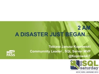 2 AM
A DISASTER JUST BEGAN…
Tobiasz Janusz Koprowski
Communnity Leader , SQL Server MVP
@KoprowskiT
 