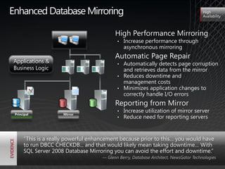 Enhanced Database Mirroring                                                            High
                                                                                       Availability



                                           High Performance Mirroring
                                            •   Increase performance through
                                                asynchronous mirroring
                                           Automatic Page Repair
Applications &                              • Automatically detects page corruption
Business Logic                                and retrieves data from the mirror
                                            • Reduces downtime and
                                              management costs
                                            • Minimizes application changes to
                                              correctly handle I/O errors
                                           Reporting from Mirror
                                            •   Increase utilization of mirror server
 Principal           Mirror
                                            •   Reduce need for reporting servers


      ―This is a really powerful enhancement because prior to this… you would have
      to run DBCC CHECKDB... and that would likely mean taking downtime… With
      SQL Server 2008 Database Mirroring you can avoid the effort and downtime.‖
                                     — Glenn Berry, Database Architect, NewsGator Technologies
 