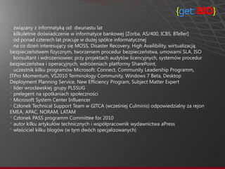 {get: BIO}
• związany z informatyką od dwunastu lat
• kilkuletnie doświadczenie w informatyce bankowej [Zorba, AS/400, ICBS, BTeller]
• od ponad czterech lat pracuje w dużej spółce informatycznej
• na co dzień interesujący się MOSS, Disaster Recovery, High Availibility, wirtualizacją,
bezpieczeństwem fizycznym, tworzeniem procedur bezpieczeństwa, umowami SLA, ISO
• konsultant i wdrożeniowiec przy projektach audytów licencyjnych, systemów procedur
bezpieczeństwa i operacyjnych, wdrożeniach platformy SharePoint,
• uczestnik kilku programów Microsoft: Connect, Community Leadership Programm,
ITPro Momentum, VS2010 Terminology Community, Windows 7 Beta, Desktop
Deployment Planning Service, New Efficiency Program, Subject Matter Expert
• lider wrocławskiej grupy PLSSUG
• prelegent na spotkaniach społeczności
• Microsoft System Center Influencer
• Członek Technical Support Team w GITCA (wcześniej Culminis) odpowiedzialny za rejon
EMEA, APAC, NORAM, LATAM
• Członek PASS programm Committee for 2010
• autor kilku artykułów technicznych i współpracownik wydawnictwa aPress
• właściciel kilku blogów (w tym dwóch specjalizowanych)
 