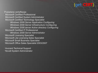 {get: CERT}
Posiadane certyfikacje:
•Microsoft Certified Professional
•Microsoft Certified System Administrator
•Microsoft Certified Technology Specialist
     •Windows 2008 Server Application Configuring
     •Windows 2008 Server Infrastructure Configuring
     •Windows 2008 server Active directory Configuring
•Microsoft Certified IT Professional
     •Windows 2008 Server Administrator
•Microsoft Licensing Specialist
•Microsoft Lite Licensing Sales Specialist
•Microsoft Small Business Specialist
•Microsoft Office Sales Specialist 2003/2007
•Avocent Technical Support
•Novell System Administrator
 