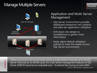 Manage Multiple Servers                                                                   Manageability




                                                    Application and Multi-Server
                                                    Management
                    Data-Tier Developer             •   SQL Server Control Point provides
                                                        dashboard viewpoints into instance
                                                        and data-tier application utilization
    Database                              Control   •   Drill down into details to
   Administrator                           Point
                                                        troubleshoot or gather more
                   Managed Server Group                 information
                                                    •   Easily adjust default utilization
                                                        policies to meet the needs of your
          ―Finance‖
                                                        SQL Server environment
                                Client




   "When you work in an environment where a single product requires up to 40 SQL
   Server instances for its full life cycle, the multi-server management features of SQL
   Server 2008 R2 become an invaluable tool – it’s almost like having an extra DBA.‖
                                                                   — Chuck Heinzelman, BigHammer
 
