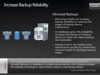Increase Backup Reliability                                                                                       Manageability




                                                                          Mirrored Backups
                                                                          •   Mirroring a media set increases
                                                                              backup reliability by reducing the
                                                                              impact of backup-device
                                                                              malfunctions
1100          1100              1100          1100
                                                     1100
                                                     1010
                                                     0101
                                                                   1100
                                                                   1010
                                                                   0101
                                                                          •   As databases grow, the probability
                                                                              increases that failure of a backup
1010          1010              1010          1010
0101          0101              0101          0101   0010          0010
0010          0010              0010          0010



                                                                              device or media will make a backup
                                                            1100
       1100                            1100                 1010
       1010                            1010                 0101
       0101                            0101                 0010


                                                                              non-restorable
       0010                            0010




                                                                          •   Having a mirror can resolve some
                                                                              restore errors quickly by substituting
                                                                              mirrored media for damaged backup
                                                                              media


                     The backup media mirroring feature of SQL Server enables you to perform a
                     mirrored backup of a database to multiple backup devices, which greatly increases
                     the reliability of backups in case of faulty media or a lost backup device.
                                                                                           —High Availability White Paper
 