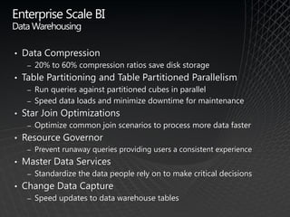 Enterprise Scale BI
Data Warehousing

•   Data Compression
     ‒   20% to 60% compression ratios save disk storage
•   Table Partitioning and Table Partitioned Parallelism
     ‒   Run queries against partitioned cubes in parallel
     ‒   Speed data loads and minimize downtime for maintenance
•   Star Join Optimizations
     ‒   Optimize common join scenarios to process more data faster
•   Resource Governor
     ‒   Prevent runaway queries providing users a consistent experience
•   Master Data Services
     ‒   Standardize the data people rely on to make critical decisions
•   Change Data Capture
     ‒   Speed updates to data warehouse tables
 