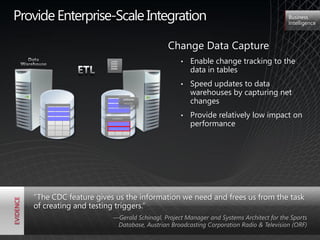 Provide Enterprise-Scale Integration                                                    Business
                                                                                        Intelligence



                                            Change Data Capture
                        11001
                        11001
                        01001
                        01001                    •   Enable change tracking to the
                                                     data in tables
                        01001
                        01001
                        01001
                        01001




                                                 •   Speed updates to data
                                                     warehouses by capturing net
                                  UPDATE
                                  INSERT             changes

                         CHANGE
                                                 •   Provide relatively low impact on
                                                     performance




   ―The CDC feature gives us the information we need and frees us from the task
   of creating and testing triggers.‖
                         —Gerald Schinagl, Project Manager and Systems Architect for the Sports
                          Database, Austrian Broadcasting Corporation Radio & Television (ORF)
 