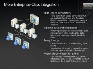 More Enterprise-Class Integration                                  Business
                                                                   Intelligence



                        High-speed connectors
                           •   Third-party high speed connectors that
                               are available for Oracle and Teradata
                               deliver unparalleled throughput to extract
                               and load data to and from Oracle and
                               Teradata
                        Pipeline data and text mining
                           •   Perform prediction queries against a data
                               mining model while loading the data
                               warehouse to reduce overall data load
                               time
                        Fuzzy lookup
                           •   Clean, correct, and provide missing data
                               values
                           •   Standardize information to provide more
                               accurate reports with less intervention
                        Microsoft Connector for SAP BI
                           •   SAP certified connector for SQL Server
                               Integration Services to connect to the SAP
                               NetWeaver Business Intelligence system
 