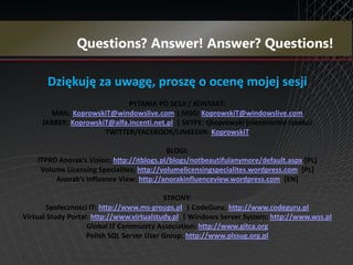 Dziękuję za uwagę, proszę o ocenę mojej sesji
                             PYTANIA PO SESJI / KONTAKT:
       MAIL: KoprowskiT@windowslive.com | MSG: KoprowskiT@windowslive.com
     JABBER: KoprowskiT@alfa.incenti.net.pl | SKYPE: tjkoprowski (niezmiernie rzadko)
                      TWITTER/FACEBOOK/LINKEDIN: KoprowskiT

                                            BLOGI:
    ITPRO Anorak’s Vision: http://itblogs.pl/blogs/notbeautifulanymore/default.aspx [PL]
     Volume Licensing Specialites: http://volumelicensingspecialites.wordpress.com [PL]
         Anorak’s Influence View: http://anorakinfluenceview.wordpress.com [EN]

                                           STRONY:
        Społeczności IT: http://www.ms-groups.pl | CodeGuru: http://www.codeguru.pl
Virtual Study Portal: http://www.virtualstudy.pl | Windows Server System: http://www.wss.pl
                    Global IT Community Association: http://www.gitca.org
                    Polish SQL Server User Group: http://www.plssug.org.pl
 