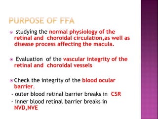  studying the normal physiology of the
retinal and choroidal circulation,as well as
disease process affecting the macula.
 Evaluation of the vascular integrity of the
retinal and choroidal vessels
 Check the integrity of the blood ocular
barrier.
- outer blood retinal barrier breaks in CSR
- inner blood retinal barrier breaks in
NVD,NVE
 