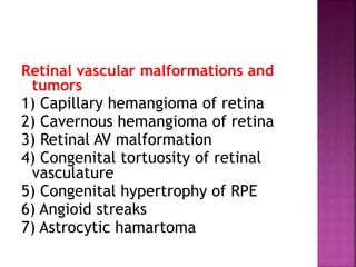 Retinal vascular malformations and
tumors
1) Capillary hemangioma of retina
2) Cavernous hemangioma of retina
3) Retinal AV malformation
4) Congenital tortuosity of retinal
vasculature
5) Congenital hypertrophy of RPE
6) Angioid streaks
7) Astrocytic hamartoma
 