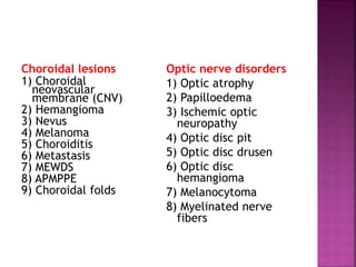 Choroidal lesions
1) Choroidal
neovascular
membrane (CNV)
2) Hemangioma
3) Nevus
4) Melanoma
5) Choroiditis
6) Metastasis
7) MEWDS
8) APMPPE
9) Choroidal folds
Optic nerve disorders
1) Optic atrophy
2) Papilloedema
3) Ischemic optic
neuropathy
4) Optic disc pit
5) Optic disc drusen
6) Optic disc
hemangioma
7) Melanocytoma
8) Myelinated nerve
fibers
 