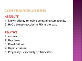ABSOLUTE
1) known allergy to iodine containing compounds.
2) H/O adverse reaction to FFA in the past.
RELATIVE
1) Asthma
2) Hay fever
3) Renal failure
4) Hepatic failure
5) Pregnancy ( especially 1st trimester)
 
