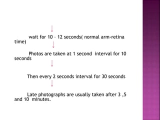 wait for 10 – 12 seconds( normal arm-retina
time)
Photos are taken at 1 second interval for 10
seconds
Then every 2 seconds interval for 30 seconds
Late photographs are usually taken after 3 ,5
and 10 minutes.
 