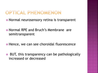  Normal neurosensory retina is transparent
 Normal RPE and Bruch’s Membrane are
semitransparent
 Hence, we can see choroidal fluorescence
 BUT, this transparency can be pathologically
increased or decreased
 