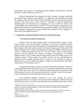 Significantly, the coverage is “coordinated with the employer’s primary policy and with
the patient’s primary physician in the U.S.”57

       Clements International has designed and offers insurance coverage specifically
for medical tourism operators and facilitators. In addition to trip cancellation coverage,
the company offers operators both professional liability insurance and personal accident
insurance. The former covers claims where the “facilitator is sued for unintentional
misrepresentation of information or a negligent act,” such as libel and slander, joint
venture liability, and vicarious liability claims.58 “Personal Accident coverage pays a pre-
agreed upon amount if the medical tourist is permanently disabled or dies during the trip.
This immediate compensation may also dissuade the beneficiaries from engaging in a
tedious and costly litigation process.”59

6. Implications of Outbound Medical Tourism for US-Based Providers

        A. Revenue Loss and Price Competition

        Without doubt, the single greatest impact of outbound medical tourism on US-
based providers is the one-two punch of revenue loss and price competition. Earlier
portions of this paper focused upon the number of outbound medical tourists. Translating
those numbers into dollars greatly clarifies the financial impact upon US providers. The
Deloitte Medical Tourism study concluded that the estimated 750,000 outbound medical
tourists in 2008 represented between $2.1 and $2.4 billion spent by US residents
overseas, and that, assuming 3% annual cost inflation, the projected 15.75 million
medical tourists in 2017 would represent between $30.3 and $79.5 billion spent by US
residents overseas.60 Those figures are dwarfed, however, by the corresponding lost
opportunity costs. Deloitte estimated the lost revenue for US healthcare providers at
between $15.9 and $17.9 billion US dollars in 2008, and between $228.5 and $599.5
billion (with a “b”) US dollars in 2017.61

        Assuming that foreign providers can provide documented empirical evidence of
continuing quality improvements and results, it is reasonable to anticipate that some plans
may institute carve-outs from their standard provider participation agreements under
which specified services will be provided exclusively at foreign “centers of excellence,”
as they historically have done with select US-based providers.

        If the Hannaford Brothers experience is not a mere anomaly, the massive
projected revenue losses are likely to also generate more heated price competition by and
among US providers in an effort to stem the reduction in available patients and to attract

57
   (2009). Swiss Re's commercial insurance launches medical travel insurance offering. Retrieved May 16,
2009, from Companion Global Healthcare, Inc. Web site: http://www.worldmedassist.com/medical_
tourism _insurance_swiss_re.htm.
58
   (2009). Insurance solutions for the medical tourism industry. Retrieved May 16, 2009, from Clements
International Global Insurance Solutions Web site: www.insuranceformedicaltourism.com.
59
   Id.
60
   Deloitte Tourism, at 14.
61
   Deloitte Tourism, at 15.


                                                   10
 