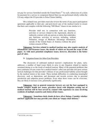 not pay for services furnished outside the United States.62 As such, submission of a claim
for payment for a service or component thereof that was not performed wholly within the
US may subject the US provider to False Claims liability.

        On a related issue, providers must also review the terms of any payor participation
agreement applicable to their pre- and post-travel care of the medical tourist to ensure
that their care complies with the following “Off-Shore” clause or one similar to it:

                    Provider shall not, in connection with any functions,
                    activities or services related to the Agreement, directly or
                    indirectly contract with any person or entity that undertakes
                    any functions, activities or services, including, without
                    limitation, storage of Medicare Advantage information,
                    outside of the United States of America without the prior
                    written consent of Plan.
       Takeaway: Services related to medical tourism may also require analysis of
telemedicine and licensure issues, the details of which are beyond the scope of this
paper. As with most potential compliance issues, however, discretion is the better
part of valor.

           D. Litigation Issues for After-Care Providers

        The discussion of outbound medical tourism’s implications for plans, infra,
addresses a number of legal issues likely to arise in any litigation related to injuries
sustained during or as the result of medical tourism. Many of the potential problems that
pose continuity-of-care issues for a medical tourist’s after-care provider also pose serious
tactical challenges for that provider’s defense of any professional liability action brought
by the medical tourist or her estate. These include difficulties in conducting meaningful
discovery, such as depositions and document and records reviews due to personal
jurisdiction and subpoena power problems. Even when those issues can be overcome,
they are likely to increase costs, potentially significantly.

       Takeaway: Just as general corporate lawyers are not the best equipped to
handle complex health law issues, providers faced with litigation arising out of
medical tourism will be best served by counsel with experience in cases involving
residents of multiple countries and choice-of-law issues.

      Takeaway: Sometimes dark clouds do have silver linings. Consider whether
and how applicable law may provide your client an “empty-chair defense.”




62
     42 C.F.R. § 411.9(a).


                                                 12
 