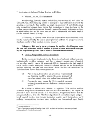 7. Implications of Outbound Medical Tourism for US Plans

        A. Revenue Loss and Price Competition

        Unsurprisingly, outbound medical tourism also poses revenue and price issues for
US health plans. If an increasing number of plans pursue medical tourism in earnest, the
resulting cost savings for their enrollees and employer customers will undoubtedly create
price competition between plans, forcing their competitors to either also jump on the
medical tourism bandwagon, develop alternative means of achieving similar cost-savings,
or yield market share to the plans who are able to successfully incorporate medical
tourism into their product offerings.

        Additionally, as Deloitte noted, enhanced revenue from increased market-share
may be partially offset by the need to reduce premiums and fees for groups who send a
significant number of their members overseas for care.63

       Takeaway: This may be one area to avoid the bleeding edge. Plans that jump
the gun and implement medical tourism programs without substantial employer
buy-in, may find the greatest costs of medical tourism were self-imposed.

        B. Ensuring Adequate Pre- and Post-Travel Care

        For the reasons previously noted in the discussion of outbound medical tourism’s
implications for providers, particularly until there is industry-wide acceptance of medical
tourism, plans should expect a fair amount of difficulty in ensuring that their medical
tourist enrollees receive appropriate pre-travel evaluation and care and are able to obtain
adequate follow-up care upon their return home. Indeed, the new AMA Guidelines on
Medical Tourism include the following provisions:

        (d)     Prior to travel, local follow-up care should be coordinated
                and financing should be arranged to ensure continuity of
                care when patients return from medical care outside the US.
        (e)     Coverage for travel outside the U.S. for medical care must
                include the costs of necessary follow-up care upon return to
                the U.S.64
         In an effort to address such concerns, in September 2008, medical tourism
facilitator BridgeHealth International contracted with Passport Health, the largest US
provider of travel medical services. In a press release, BridgeHealth claimed that the
arrangement allowed it to offer “the Passport portfolio of comprehensive pre- and post-
travel medical services that include destination-specific travel information, travel
medicine immunizations, specialty travel products, and international travel health


63
  Deloitte Tourism, at 25.
64
  AMA Guidelines on Medical Tourism (June 2008) (available at http://www.ama-assn.org/ama1/
pub/upload/mm/31/medicaltourism.pdf).


                                                13
 