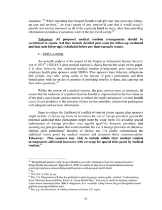 insurance.”65 While indicating that Passport Health would provide “any necessary follow-
up care and services,” the exact nature of any post-travel care that it would actually
provide was unclear inasmuch as all of the expressly listed services, other than providing
information on medical evacuation, were of the pre-travel variety.66

       Takeaway: All proposed medical tourism arrangements should be
scrutinized to ensure that they include detailed provisions for follow-up treatment
and that such follow-up is scheduled before any travel actually occurs.

         C. ERISA Liability

        An in-depth analysis of the impact of the Employee Retirement Income Security
Act of 197467 (“ERISA”) upon medical tourism is clearly beyond the scope of this paper.
It is clear, however, that outbound medical tourism arrangements pose exposure for
employee health plan sponsors under ERISA. Plan sponsors have fiduciary obligations
that include, inter alia, acting solely in the interest of plan’s participants and their
beneficiaries with the exclusive purpose of providing benefits to them, and carrying out
their duties prudently.68

        Within the context of a medical tourism, the plan sponsor must, at minimum, (i)
ensure that the inclusion of a medical tourism benefit is implemented in the best interests
of the plan’s participants and not merely to reduce the employer/sponsor’s overall benefit
costs; (ii) act prudently in the selection of plan service providers; and provide participants
with adequate and accurate information.

        Steps to reduce the likelihood of conflict-of-interest claims against plan sponsors
might include: (i) balancing financial incentives for use of foreign providers against the
potential additional risks participants might incur by using them; (ii) avoiding special
endorsement of foreign providers over equally qualified domestic providers; (iii)
avoiding any plan provision that would mandate the use of foreign providers or otherwise
infringe upon participants’ freedom of choice; and (iv) clearly communicate the
additional issues posed by medical tourism and document those communications.
Takeaway: Plan sponsors may wish to include within their medical tourism
arrangements additional insurance with coverage for special risks posed by medical
tourism.69



65
   “BridgeHealth partners with Passport Health to provide continuum of care for medical travelers,”
BridgeHealth International (September 8, 2008) (available at http://www.bridgehealthinternational.
com/corporate/press-releases/bridgehealth-partners-with-passport-health.html).
66
   Id.
67
   29 U.S.C. § 1001 et seq..
68
   The U.S. Department of Labor has published a plain-language, online guide , entitled “Understanding
Your Fiduciary Responsibilities Under A Group Health Plan,” that may be useful in helping employer
clients better understand their ERISA obligations. It is available at http://www.dol.gov/ebsa/publications/
ghpfiduciaryresponsibilities.html.
69
   See, e.g., the discussion of liability insurers in Section 5.C, supra.


                                                     14
 