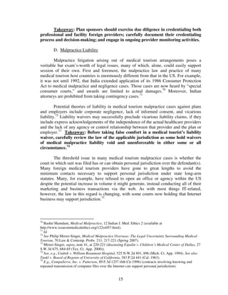 Takeaway: Plan sponsors should exercise due diligence in credentialing both
professional and facility foreign providers; carefully document their credentialing
process and decision-making; and engage in ongoing provider monitoring activities.

        D. Malpractice Liability

        Malpractice litigation arising out of medical tourism arrangements poses a
veritable bar exam’s-worth of legal issues, many of which, alone, could easily support
session of their own. First and foremost, the malpractice law and practice of many
medical tourism host countries is enormously different from that in the US. For example,
it was not until 1992, that India extended application of its 1986 Consumer Protection
Act to medical malpractice and negligence cases. Those cases are now heard by “special
consumer courts,” and awards are limited to actual damages.70 Moreover, Indian
attorneys are prohibited from taking contingency cases.71

         Potential theories of liability in medical tourism malpractice cases against plans
and employers include corporate negligence, lack of informed consent, and vicarious
liability.72 Liability waivers may successfully preclude vicarious liability claims, if they
include express acknowledgements of the independence of the actual healthcare providers
and the lack of any agency or control relationship between that provider and the plan or
employer.73 Takeaway: Before taking false comfort in a medical tourist’s liability
waiver, carefully review the law of the applicable jurisdiction as some hold waivers
of medical malpractice liability void and unenforceable in either some or all
circumstance.74

        The threshold issue in many medical tourism malpractice cases is whether the
court in which suit was filed has or can obtain personal jurisdiction over the defendant(s).
Many foreign medical tourism providers have gone to great lengths to avoid the
minimum contacts necessary to support personal jurisdiction under state long-arm
statutes. Many, for example, have refused to open an office or agency within the US
despite the potential increase in volume it might generate, instead conducting all of their
marketing and business transactions via the web. As with most things IT-related,
however, the law in this regard is changing, with some courts now holding that Internet
business may support jurisdiction.75



70
   Bashir Mamdani, Medical Malpractice, 12 Indian J. Med. Ethics 2 (available at
http://www.issuesinmedicalethics.org/122ss057.html).
71
   Id.
72
   See Philip Mirrer-Singer, Medical Malpractice Overseas: The Legal Uncertainty Surrounding Medical
Tourism, 70 Law & Contemp. Probs. 211, 217-221 (Spring 2007).
73
   Mirrer-Singer, supra, note 41, at 220-221 (discussing Espalin v. Children’s Medical Center of Dallas, 27
S.W.3d 675, 684-85 (Tex. Ct. App. 2000)).
74
   See, e.g., Cudnik v. William Beaumont Hospital, 525 N.W.2d 891, 896 (Mich. Ct. App. 1994). See also
Tunkl v. Board of Regents of University of California, 383 P.2d 441 (Cal. 1963).
75
   E.g., CompuServe, Inc. v. Patterson, 89 F.3d 1257 (6th Cir.1996) (contracts involving knowing and
repeated transmission of computer files over the Internet can support personal jurisdiction).


                                                    15
 