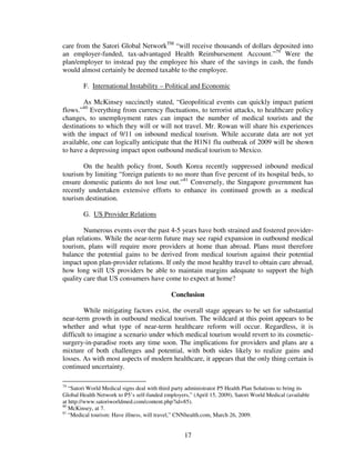 care from the Satori Global NetworkTM “will receive thousands of dollars deposited into
an employer-funded, tax-advantaged Health Reimbursement Account.”79 Were the
plan/employer to instead pay the employee his share of the savings in cash, the funds
would almost certainly be deemed taxable to the employee.

        F. International Instability – Political and Economic

        As McKinsey succinctly stated, “Geopolitical events can quickly impact patient
        80
flows.” Everything from currency fluctuations, to terrorist attacks, to healthcare policy
changes, to unemployment rates can impact the number of medical tourists and the
destinations to which they will or will not travel. Mr. Rowan will share his experiences
with the impact of 9/11 on inbound medical tourism. While accurate data are not yet
available, one can logically anticipate that the H1N1 flu outbreak of 2009 will be shown
to have a depressing impact upon outbound medical tourism to Mexico.

        On the health policy front, South Korea recently suppressed inbound medical
tourism by limiting “foreign patients to no more than five percent of its hospital beds, to
ensure domestic patients do not lose out.”81 Conversely, the Singapore government has
recently undertaken extensive efforts to enhance its continued growth as a medical
tourism destination.

        G. US Provider Relations

        Numerous events over the past 4-5 years have both strained and fostered provider-
plan relations. While the near-term future may see rapid expansion in outbound medical
tourism, plans will require more providers at home than abroad. Plans must therefore
balance the potential gains to be derived from medical tourism against their potential
impact upon plan-provider relations. If only the most healthy travel to obtain care abroad,
how long will US providers be able to maintain margins adequate to support the high
quality care that US consumers have come to expect at home?

                                             Conclusion

        While mitigating factors exist, the overall stage appears to be set for substantial
near-term growth in outbound medical tourism. The wildcard at this point appears to be
whether and what type of near-term healthcare reform will occur. Regardless, it is
difficult to imagine a scenario under which medical tourism would revert to its cosmetic-
surgery-in-paradise roots any time soon. The implications for providers and plans are a
mixture of both challenges and potential, with both sides likely to realize gains and
losses. As with most aspects of modern healthcare, it appears that the only thing certain is
continued uncertainty.

79
   “Satori World Medical signs deal with third party administrator P5 Health Plan Solutions to bring its
Global Health Network to P5’s self-funded employers,” (April 15, 2009), Satori World Medical (available
at http://www.satoriworldmed.com/content.php?id=85).
80
   McKinsey, at 7.
81
   “Medical tourism: Have illness, will travel,” CNNhealth.com, March 26, 2009.


                                                   17
 