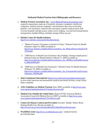 Outbound Medical Tourism Select Bibliography and Resources

a. Medical Tourism Association, Inc. (www.MedicalTourismAssociation.com) -
   nonprofit organization made up of hospitals, insurance companies, health care
   companies, medical tourism companies, and facilitators that cater to traveling
   patients. Lists facilitators vetted by the association; matches medical needs with
   overseas hospitals and physicians; makes travel, lodging, visa and local transportation
   arrangements; handles billing; and helps arrange follow-up care.

b. Deloitte Center for Health Solutions
   http://www.deloitte.com/centerforhealthsolutions

     i. “Medical Tourism: Consumers in Search of Value,” Deloitte Center for Health
        Solutions (April 14, 2009) (available at
        http://www.deloitte.com/dtt/cda/doc/content/us_chs_MedicalTourismStudy%28
        3%29.pdf)

    ii. “2009 Survey of Health Care Consumers: Key Findings, Strategic Implications,”
        Deloitte Center for Health Solutions (March 17, 2009) (available at:
        http://www.deloitte.com/dtt/cda/doc/content/us_chs_2009SurveyHealthConsume
        rs_March2009.pdf)

    iii. “2008 Survey of Health Care Consumers,” Deloitte Center for Health Solutions
         (February 19, 2008) (available at
         http://www.deloitte.com/dtt/cda/doc/content/us_chs_ConsumerSurveyExecutive
         Summary_200208.pdf)

c. Joint Commission International (http://www.jointcommissioninternational.org/) -
   reviews both American and international medical and dental facilities, using United
   States standards.

d. AMA Guidelines on Medical Tourism (June 2008) (available at http://www.ama-
   assn.org/ama1/pub/upload/mm/31/medicaltourism.pdf)

e. Medical Care Outside the United States, Report Of The American Medical
   Association Council On Medical Service (2007) (available at http://www.ama-
   assn.org/ama1/pub/upload/mm/372/a-08cms1.pdf)

f. Centers for Disease Control and Prevention Travelers’ Health: Yellow Book -
   Seeking Health Care Abroad (available at:
   http://wwwn.cdc.gov/travel/yellowBookCh2-HealthCareAbroad.aspx)

g. WorldMed Assist (http://www.worldmedassist.com) - medical tourism
   provider/packager



                                           18
 