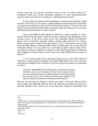 in three states (FL, CA, and SC), providing services to over 1.5 million employees.30
Companion Global also actively encourages employers to waive patient-responsible
amounts to pay travel costs for its employees’ outbound medical tourism.31

       In June 2008, Companion Global Healthcare contracted with BasicPlus Health
Insurance of Roswell, Ga., to include a global healthcare network benefit for individuals
and employers enrolled in its fully-insured, limited benefit products.32 The fact that such
products provide specified benefit dollar maximums makes the reduced cost of overseas
healthcare particularly attractive to their enrollees.

        Access Baja HMO by Blue Shield of California is another example of a fully-
insured medical tourism product. Under the product, employees and dependents receive
covered services in the Access Baja service area (including Tijuana and Mexicali,
Mexico and “in California, generally within a 50-mile radius from the U.S.- Mexico
border crossing points at San Ysidro and Calexico, CA”).33 The product can be paired
with other Blue Shield of California HMO, POS, and PPO plans, but can’t be the only
health plan offered.34 It is also offered as a “split family contract" option, which “allows
an employee working in California to enroll in a Blue Shield health plan in California,
while dependents living in Mexico enroll in an Access Baja HMO plan for coverage in
Mexico.”35

        A two-country product raises interesting quality-of-care issues. Blue Shield of
California’s written materials regarding Access Baja HMO illustrate the fences that must
sometimes be straddled. Thus, its Employer Brochure specifically addresses credentialing
as follows:

        All Access Baja HMO network physicians are licensed to practice
        in Mexico, are in good standing with their local medical society,
        and are registered to practice in Baja California. Network hospitals
        are licensed by the state of Baja California and certified by the
        Mexican National Commission on Hospital Certification.36
However, its web page for producers includes the caveat: “All Access Baja providers
must comply with applicable Mexican laws and regulations governing the practice of
medicine. Members who enroll in our Access Baja plans should be comfortable with




30
   Id.
31
   Id.
32
   (2008, June 4). Insurance company global network option in limited benefit plans. Retrieved May 26,
2009, from Companion Global Healthcare, Inc. NEWS Web site: http://www.companionglobalhealthcare
.com/news.aspx.
33
   Blue Shield of California. (2007). BlueShield speaks your language [Brochure]. San Francisco, CA
(hereinafter, “Baja”).
34
   Baja, at 2.
35
   Id.
36
   Baja, at 4.


                                                   6
 
