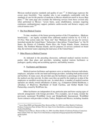Mexican medical practice standards and quality of care.”37 A linked page expresses the
caveat more forcefully: “Any member who is not completely comfortable with the
standards of care for the practice of medicine in Mexico should not enroll in Access Baja
plans.”38 The same page also excludes the following services from those covered only
when performed in Mexico: “severe burns, acute rehabilitation, neonates requiring
continuous cardiopulmonary support, pediatric cardiovascular and thoracic surgery and
critical trauma cases.”39

4. The Non-Medical Tourists

        To date, members of the fastest growing portion of the US population – Medicare
beneficiaries – are legally excluded from outbound medical tourism by 42 C.F.R. §
411.9(a). That section states the “basic rule” that “Medicare does not pay for services
furnished outside the United States.” Subsection 1 then defines “United States” as “the 50
States, the District of Columbia, Puerto Rico, the Virgin Islands, Guam, American
Samoa, The Northern Mariana Islands, and for purposes of services rendered on board
ship, the territorial waters adjoining the land areas of the United States.”

5. Other Players in Medical Tourism

       As indicated in the preceding discussion, outbound medical tourism involves
parties other than plans and providers, including medical tourism facilitators or
packagers, quality rating and accrediting agencies, and liability insurers.

        A. Facilitators and Operators

       Medical tourism facilitators and operators serve as interfaces between individuals,
employers, and plans on the one hand and foreign providers, including both professionals
and facilities. In many cases, the providers pay the facilitators a percentage of the cost of
the medical care they provide. In other cases they are paid by the employer or plan of the
employees or enrollees receiving the care. As noted above, a number of medical tourism
operators are wholly owned subsidiaries of plans, e.g., Companion Global Healthcare, a
subsidiary of BlueCross BlueShield of South Carolina, and Global Health Care
Partnership, owned by WellPoint, Inc.

        Other facilitators are independent of any particular plan and form varying types of
network arrangements with foreign providers. Two examples, out of many, include the
previously mentioned WorldMed Assist and BridgeHealth International. WorldMed
Assist contracts with providers in India, Turkey, Belgium and Mexico, including Anadolu


37
   Access Baja HMO and Dependent Plan. Retrieved May 16, 2009, from Blue Shield of California
Producer Connection Plans & Rates Web site: https://www.blueshieldca.com/producer/largegroups/
products/health/baja.
38
   Medical Care In Mexico. Retrieved May 16, 2009, from Blue Shield of California Producer Connection
Plans & Rates Web site: https://www.blueshieldca.com/producer/largegroups/products/health/baja/
medical.jhtml.
39
   Id.


                                                  7
 