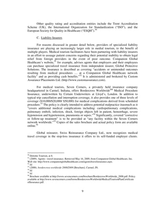 Other quality rating and accreditation entities include the Trent Accreditation
Scheme (UK), the International Organization for Standardization (“ISO”), and the
European Society for Quality in Healthcare (“ESQH”).50

        C. Liability Insurers

        For reasons discussed in greater detail below, providers of specialized liability
insurance are playing an increasingly larger role in medial tourism, to the benefit of
multiple players. Medical tourism facilitators have been partnering with liability insurers
in an effort to assuage patient concerns regarding their potential inability to obtain legal
relief from foreign providers in the event of poor outcome. Companion Global
Healthcare’s website,51 for example, advises agents that employers and their employees
can purchase specialized travel insurance from independent insurer, Global Protective
Solutions. The insurance is described as covering “accidents or unintended outcomes
resulting from medical procedures … at a Companion Global Healthcare network
facility” and as providing cash benefits.”52 It is administered and brokered by Custom
Assurance Placements Ltd. (http://www.customassurance.com).

        For medical tourists, Seven Corners, a privately held insurance company
headquartered in Carmel, Indiana, offers Bordercross WorldwideSM Medical Procedure
Insurance, underwritten by Certain Underwriters at Lloyd’s, London. In addition to
typical trip cancellation and interruption coverage, it also provides one of three levels of
coverage ($10,000/$20,000/ $50,000) for medical complications derived from scheduled
procedure.53 The policy is clearly intended to address potential malpractice inasmuch as it
“covers additional medical complications including: cardiopulmonary complications,
pulmonary emboli, infection, shock, foreign objects left in patient, hemorrhage, severe
hypotension and hypertension, pneumonia or sepsis.”54 Significantly, covered “corrective
or follow-up treatment” is to be provided at “any facility within the Seven Corners
network worldwide.”55 Copies of the sales brochure and actual policy form are available
online.56

        Global reinsurer, Swiss Reinsurance Company Ltd., now recognizes medical
travel coverage in the stop-loss insurance it offers to its self-funded employer clients.




50
   Deloitte Tourism, at 8.
51
   (2009). Agents - travel insurance. Retrieved May 16, 2009, from Companion Global Healthcare, Inc.
Web site: http://www.companionglobalhealthcare.com/agents/travelinsurance.aspx.
52
   Id.
53
   (2008). bordercross worldwide 2008/2009 [Brochure]. Carmel, IN.
54
   Id.
55
   Id.
56
   Brochure available at http://www.sevencorners.com/brochure/BordercrossWorldwide_2008.pdf. Policy
available at http://www.sevencorners.com/forms/BordercrossWorldwideMedicalTourismPlanCertificate
ofInsurance.pdf.


                                                  9
 